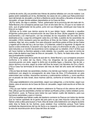 Esdras-282
y treinta de ancho, [4].y se pondrán tres hileras de piedras talladas con una de madera. Los
gastos serán costeados por el rey. [5].Además, los vasos de oro y plata que Nabucodonosor
sacó del templo de Jerusalén y se llevó a Babilonia serán devueltos y llevados al templo de
Jerusalén, al lugar donde estaban depositados en la Casa de Dios.
[6].Por tanto, les digo a ustedes, Tatnaí, gobernador de la provincia del otro lado del río,
Setar-Boznai y los consejeros persas que viven al otro lado del río, [7].que no se metan en
esto, que el gobernador de los judíos, junto con sus dirigentes, construyan esa Casa de
Dios en su lugar.
[8].Esta es la orden que damos acerca de lo que deben hacer, referente a aquellos
dirigentes judíos,para la reconstrucción de esa Casa de Dios: [9].les pagarán los gastos
exactamente y sin interrupción, con las entradas de los impuestos del otro lado del río
destinados al rey. Luego les entregarán cada día y sin falta, a pedido de los sacerdotes de
Jerusalén, [10].lo necesario para los sacrificios al Dios de los Cielos: novillos, carneros,
corderos, trigo, sal, vino y aceite. Con esto ofrecerán sacrificios gratos al Dios de los Cielos
y rogarán por la vida del rey y de sus hijos. [11].Además, ordeno lo siguiente: Si alguien se
opone a esta ordenanza, le sacarán una viga de su casa y lo ahorcarán en ella, y su casa
será reducida a un montón de escombros como castigo por su rebelión. [12].Y el Dios que
allí hace habitar su Nombre aplaste a todo rebelde, rey o pueblo, que vaya en contra de
esto y trate de destruir esa Casa de Dios en Jerusalén. Yo, Darío, he dado esta orden. Que
sea puntualmente cumplida.+
[13].Tatnaí, gobernador de la parte de acá del río, Setar-Boznaí y sus consejeros actuaron
conforme a la orden del rey Darío; [14].y los dirigentes de los judíos continuaron
reconstruyendo con éxito, según lo dicho por el profeta Ageo, y Zacarías, hijo de Idó; y
dieron término a la obra, según la orden del Dios de Israel y los decretos de Ciro y Darío.
[15].La Casa fue terminada el día tercero del mes de Adar del año sexto del reinado de
Darío.
[16].Los hijos de Israel, los sacerdotes y levitas y los demás que habían vuelto del destierro
celebraron con alegría la consagración de esta Casa de Dios, [17].ofreciendo en esta
solemnidad cien novillos, doscientos carneros y cuatrocientos corderos; y, como sacrificio
por el pecado de todo Israel, doce machos cabríos, conforme al número de las tribus de
Israel.
[18].Luego establecieron a los sacerdotes, según sus categorías, y a los levitas, según sus
clases, para el servicio de la Casa de Dios en Jerusalén, según está escrito en el libro de
Moisés.
[19].Los que habían vuelto del destierro celebraron la Pascua el día catorce del primer
mes, [20].ya que los sacerdotes y levitas se habían purificado juntos y todos estaban puros;
sacrificaron, pues, la Pascua para todos los que habían vuelto del destierro, para sus
hermanos sacerdotes y para sí mismos.
[21].Los israelitas que habían vuelto del destierro comieron la Pascua con todos los demás
que se habían apartado de la gente del país para no ser más impuros como ellos, y se
habían unido a ellos para buscar a Yavé, Dios de Israel. [22].Celebraron con alegría durante
siete días la fiesta de los Azimos, pues estaban muy contentos porque Yavé había
cambiado las disposiciones del rey de Asiria a su respecto, y les había permitido continuar
la obra de reconstrucción de la Casa del Dios de Israel.
CAPÍTULO 7
 