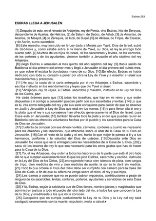 Esdras-283
ESDRAS LLEGA A JERUSALÉN
[1].Después de esto, en el reinado de Artajerjes, rey de Persia, vino Esdras, hijo de Serayas,
descendiente de Azarías, de Helcías, [2].de Salum, de Sadoc, de Ajitub, [3].de Amarías, de
Azarías, de Meayot, [4].de Zeraquía, de Uzzi, de Buquí, [5].de Abisua, de Finjas, de Eleazar,
y de Aarón, sumo sacerdote.
[6].Este maestro, muy instruido en la Ley dada a Moisés por Yavé, Dios de Israel, subió
de Babilonia y, como estaba sobre él la mano de Yavé, su Dios, el rey le entregó todo
cuanto pidió. [7].Muchos de los hijos de Israel, de los sacerdotes y levitas, de los cantores,
de los porteros y de los ayudantes, vinieron también a Jerusalén el año séptimo del rey
Artajerjes.
[8].Llegó Esdras a Jerusalén el mes quinto del año séptimo del rey. [9].Había salido de
Babilonia el día primero del primer mes y llegó a Jerusalén el día primero del quinto mes,
ya que sobre él estaba la bondadosa mano de su Dios. [10].En efecto, Esdras se había
dedicado con todo su corazón a poner por obra la Ley de Yavé y a enseñar a Israel sus
mandamientos y preceptos.
[11].He aquí la copia de la carta entregada por el rey Artajerjes a Esdras, sacerdote y
escriba instruido en los mandamientos y leyes que dio Yavé a Israel:
[12].*Artajerjes, rey de reyes, a Esdras, sacerdote y maestro, instruido en la Ley del Dios
de los Cielos, paz:
He dado órdenes para que [13].todos los israelitas, que hay en mi reino y que estén
dispuestos a ir contigo a Jerusalén puedan partir con sus sacerdotes y levitas. [14].Lo que
es tú, irás como delegado del rey y de sus siete consejeros para cuidar de que se observe
en Judá y Jerusalén la Ley de Dios que está en tus manos, [15].y para llevar allá el oro y
la plata que el rey y sus consejeros han ofrecido generosamente al Dios de Israel, cuya
Casa está en Jerusalén; [16].también llevarás toda la plata y el oro que puedas reunir en
Babilonia con las ofrendas voluntarias hechas por el pueblo y los sacerdotes para la Casa
de Dios en Jerusalén.
[17].Cuidarás de comprar con ese dinero novillos, carneros, corderos y cuanto es necesario
para las ofrendas y las libaciones, que ofrecerás sobre el altar de la Casa de tu Dios en
Jerusalén. [18].Con el resto de la plata y el oro, harás lo que mejor te pareza a ti y a tus
hermanos, conforme a la voluntad del Dios de ustedes. [19].Deposita ante Dios en
Jerusalén los vasos que se te entregan para las necesidades de la Casa de tu Dios, [20].y
saca de los tesoros del rey lo que sea necesario para los otros gastos que has de hacer
para la Casa de tu Dios.
[21].Yo, el rey Artajerjes, doy orden a todos los tesoreros de la parte que está al otro lado
del río que cumplan exactamente todo lo que les pida Esdras, sacerdote y escriba, instruido
en la Ley del Dios de los Cielos, [22].entregándole hasta cien talentos de plata, cien cargas
de trigo, cien medidas de vino y cien medidas de aceite; la sal se le dará sin medida.
[23].Todo lo que ordene el Dios del Cielo debe ser cumplido con esmero para la Casa del
Dios del Cielo, a fin de que su cólera no venga sobre el reino, el rey y sus hijos.
[24].Les damos a conocer que no se puede cobrar impuestos, contribuciones o peaje de
ninguno de los sacerdotes, levitas, cantores, porteros, ayudantes y servidores de esta Casa
de Dios.
[25].Y tú, Esdras, según la sabiduría que de Dios tienes, nombra jueces y magistrados que
administren justicia a todo el pueblo del otro lado del río, a todos los que conocen la Ley
de tu Dios; y enséñasela a los que no la conocen.
[26].Cualquiera que no cumpla puntualmente la Ley de tu Dios y la Ley del rey será
castigado severamente con la muerte, expulsión, multa o cárcel.+
 