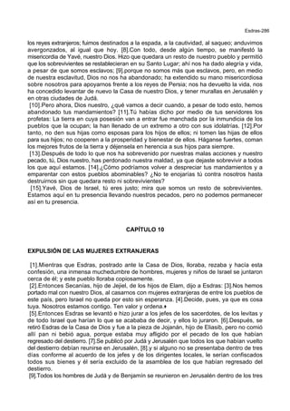 Esdras-286
los reyes extranjeros; fuimos destinados a la espada, a la cautividad, al saqueo; anduvimos
avergonzados, al igual que hoy. [8].Con todo, desde algún tiempo, se manifestó la
misericordia de Yavé, nuestro Dios. Hizo que quedara un resto de nuestro pueblo y permitió
que los sobrevivientes se restablecieran en su Santo Lugar; ahí nos ha dado alegría y vida,
a pesar de que somos esclavos; [9].porque no somos más que esclavos, pero, en medio
de nuestra esclavitud, Dios no nos ha abandonado; ha extendido su mano misericordiosa
sobre nosotros para apoyarnos frente a los reyes de Persia; nos ha devuelto la vida, nos
ha concedido levantar de nuevo la Casa de nuestro Dios, y tener murallas en Jerusalén y
en otras ciudades de Judá.
[10].Pero ahora, Dios nuestro, ¿qué vamos a decir cuando, a pesar de todo esto, hemos
abandonado tus mandamientos? [11].Tú habías dicho por medio de tus servidores los
profetas: La tierra en cuya posesión van a entrar fue manchada por la inmundicia de los
pueblos que la ocupan; la han llenado de un extremo a otro con sus idolatrías. [12].Por
tanto, no den sus hijas como esposas para los hijos de ellos; ni tomen las hijas de ellos
para sus hijos; no cooperen a la prosperidad y bienestar de ellos. Háganse fuertes, coman
los mejores frutos de la tierra y déjensela en herencia a sus hijos para siempre.
[13].Después de todo lo que nos ha sobrevenido por nuestras malas acciones y nuestro
pecado, tú, Dios nuestro, has perdonado nuestra maldad, ya que dejaste sobrevivir a todos
los que aquí estamos. [14].¿Cómo podríamos volver a despreciar tus mandamientos y a
emparentar con estos pueblos abominables? ¿No te enojarías tú contra nosotros hasta
destruirnos sin que quedara resto ni sobrevivientes?
[15].Yavé, Dios de Israel, tú eres justo; mira que somos un resto de sobrevivientes.
Estamos aquí en tu presencia llevando nuestros pecados, pero no podemos permanecer
así en tu presencia.
CAPÍTULO 10
EXPULSIÓN DE LAS MUJERES EXTRANJERAS
[1].Mientras que Esdras, postrado ante la Casa de Dios, lloraba, rezaba y hacía esta
confesión, una inmensa muchedumbre de hombres, mujeres y niños de Israel se juntaron
cerca de él; y este pueblo lloraba copiosamente.
[2].Entonces Secanías, hijo de Jejiel, de los hijos de Elam, dijo a Esdras: [3].Nos hemos
portado mal con nuestro Dios, al casarnos con mujeres extranjeras de entre los pueblos de
este país, pero Israel no queda por esto sin esperanza. [4].Decide, pues, ya que es cosa
tuya. Nosotros estamos contigo. Ten valor y ordena.+
[5].Entonces Esdras se levantó e hizo jurar a los jefes de los sacerdotes, de los levitas y
de todo Israel que harían lo que se acababa de decir, y ellos lo juraron. [6].Después, se
retiró Esdras de la Casa de Dios y fue a la pieza de Jojanán, hijo de Eliasib, pero no comió
allí pan ni bebió agua, porque estaba muy afligido por el pecado de los que habían
regresado del destierro. [7].Se publicó por Judá y Jerusalén que todos los que habían vuelto
del destierro debían reunirse en Jerusalén, [8].y si alguno no se presentaba dentro de tres
días conforme al acuerdo de los jefes y de los dirigentes locales, le serían confiscados
todos sus bienes y él sería excluido de la asamblea de los que habían regresado del
destierro.
[9].Todos los hombres de Judá y de Benjamín se reunieron en Jerusalén dentro de los tres
 