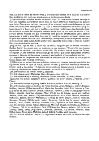 Nehemías-287
días. Era el día veinte del noveno mes, y todo el pueblo estaba en la plaza de la Casa de
Dios temblando con motivo de aquel asunto y también porque llovía.
[10].Entonces el sacerdote Esdras se levantó y dijo: *Al casarse con mujeres extranjeras
han sido rebeldes, aumentando así el delito de Israel. [11].Ahora reconozcan su pecado
ante Yavé, Dios de sus padres y, para cumplir su voluntad, sepárense de la gente de esta
tierra y de las mujeres extranjeras.+ [12].Toda la asamblea respondió en alta voz: [13].*Sí,
haremos como tú dices: sólo que el pueblo es numeroso y estamos en la estación lluviosa;
no podemos soportar la intemperie, además no se trata de una cosa de un día o dos,
porque somos muchos los que cometimos este pecado. [14].Nuestros jefes podrían
representar a toda la asamblea. Los que en nuestras ciudades se hayan casado con
mujeres extranjeras vendrían cada cierto tiempo, acompañados de los dirigentes locales y
de los jueces de cada ciudad, hasta que hayamos apartado de nosotros el enojo de nuestro
Dios por causa de este asunto.+
[15].Jonatán, hijo de Azel, y Jajzia, hijo de Tecua, apoyados por los levitas Mesulam y
Subtay, fueron los únicos que se opusieron a este parecer, [16].pero los que habían
regresado del destierro cumplieron lo decidido. De acuerdo con el sacerdote Esdras,
escogieron un jefe de familia para cada grupo de familia, que fueron designados en forma
personal, y éstos se sentaron para resolver el asunto el día primero del décimo mes.
[17].El primer día del primer mes terminaron de atender todos los casos de judíos que se
habían casado con mujeres extranjeras.
[18].De entre los sacerdotes que se habían casado con mujeres extranjeras estaban los
siguientes: entre los hijos de Josué, hijo de Josadac, y entre sus hermanos: Maaseías,
Eliezer, Yarib y Guedalías; [19].éstos se comprometieron bajo juramento a despedir a sus
mujeres y ofrecieron por su pecado un carnero en sacrificio de reparación.
[20].Entre los hijos de Immer: Janani y Zebadías.
[21].Entre los de Jarim: Maaseías, Elías, Semaías, Jejiel y Uzzías.
[22].Entre los de Pasjur: Elionary, Maaseías, Ismael, Natanael, Jozabad y Elasa.
[23].Entre los levitas: Joazabad, Simei, Quelaías (es decir, Quelitá), Petajías, Judá y
Eliezer.
[24].Entre los cantores: Elyasib y Zakkur. Entre los porteros: Sal-lum, Telem y Urí.
[25].Entre los israelitas: de los hijos de Paros: Ramías, Jizías, Malquías, Miamin, Eleazar,
Maljías y Lenaías; [26].de los de Elam: Mattanías, Zacarías, Jejiel, Abdí, Jeremot y Elías;
[27].de los de Zattú: Elyonay, Elyasib, Mattanías, Yeremot, Zabad y Azizá; [28].de los de
Bebay: Jojanás, Jananías, Zabbay, Atlay; [29].de los de Bigvay: Mesul-lam, Mal-luk,
Jedaías, Jasub, Jisal, Jeremot; [30].de los de Pajat-Moab: Adná, Kelal, Benaías, Maaseías,
Mattanías, Besalel, Binnuy y Manasés; [31].de los de Jarim: Eliezer, Jissirías, Malquías,
Semaías, Simeón, [32].Benjamín, Maluc, Semerías; [33].de los de Jasum: Mattenay,
Mattatá, Zabad, Elifélet, Jeremay, Manasés, Simí; [34].de los de Baní: Maaday, Amram,
Joel, [35].Benaías, Bedías, Kelaías, [36].Vanías, Meremot, Elyasib, [37].Mattanías, Mattenay
y Yaassay: [38].de los de Binnuy; Simí, [39].Selemías, Natán y Adaías; [40].de los de
Zakkay: Sasay, Saray, [41].Azareel, Celemías, Semarías, [42].Sal-lum, Amarías, José;
[43].de los de Nebo: Jeiel, Mattitías, Zabad, Zebiná, Yadday, Joel, Benaías.
[44].Todos éstos se habían casado con mujeres extranjeras y muchos de ellos tenían hijos
de ellas.
 