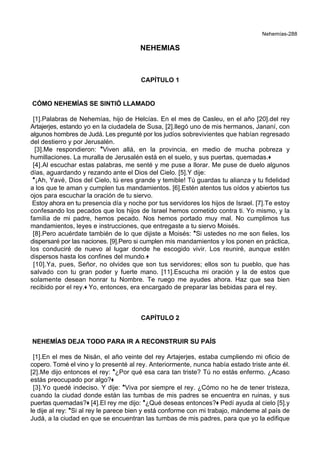 Nehemías-288
NEHEMIAS
CAPÍTULO 1
CÓMO NEHEMÍAS SE SINTIÓ LLAMADO
[1].Palabras de Nehemías, hijo de Helcías. En el mes de Casleu, en el año [20].del rey
Artajerjes, estando yo en la ciudadela de Susa, [2].llegó uno de mis hermanos, Jananí, con
algunos hombres de Judá. Les pregunté por los judíos sobrevivientes que habían regresado
del destierro y por Jerusalén.
[3].Me respondieron: *Viven allá, en la provincia, en medio de mucha pobreza y
humillaciones. La muralla de Jerusalén está en el suelo, y sus puertas, quemadas.+
[4].Al escuchar estas palabras, me senté y me puse a llorar. Me puse de duelo algunos
días, aguardando y rezando ante el Dios del Cielo. [5].Y dije:
*¡Ah, Yavé, Dios del Cielo, tú eres grande y temible! Tú guardas tu alianza y tu fidelidad
a los que te aman y cumplen tus mandamientos. [6].Estén atentos tus oídos y abiertos tus
ojos para escuchar la oración de tu siervo.
Estoy ahora en tu presencia día y noche por tus servidores los hijos de Israel. [7].Te estoy
confesando los pecados que los hijos de Israel hemos cometido contra ti. Yo mismo, y la
familia de mi padre, hemos pecado. Nos hemos portado muy mal. No cumplimos tus
mandamientos, leyes e instrucciones, que entregaste a tu siervo Moisés.
[8].Pero acuérdate también de lo que dijiste a Moisés: *Si ustedes no me son fieles, los
dispersaré por las naciones. [9].Pero si cumplen mis mandamientos y los ponen en práctica,
los conduciré de nuevo al lugar donde he escogido vivir. Los reuniré, aunque estén
dispersos hasta los confines del mundo.+
[10].Ya, pues, Señor, no olvides que son tus servidores; ellos son tu pueblo, que has
salvado con tu gran poder y fuerte mano. [11].Escucha mi oración y la de estos que
solamente desean honrar tu Nombre. Te ruego me ayudes ahora. Haz que sea bien
recibido por el rey.+ Yo, entonces, era encargado de preparar las bebidas para el rey.
CAPÍTULO 2
NEHEMÍAS DEJA TODO PARA IR A RECONSTRUIR SU PAÍS
[1].En el mes de Nisán, el año veinte del rey Artajerjes, estaba cumpliendo mi oficio de
copero. Tomé el vino y lo presenté al rey. Anteriormente, nunca había estado triste ante él.
[2].Me dijo entonces el rey: *¿Por qué esa cara tan triste? Tú no estás enfermo. ¿Acaso
estás preocupado por algo?+
[3].Yo quedé indeciso. Y dije: *Viva por siempre el rey. ¿Cómo no he de tener tristeza,
cuando la ciudad donde están las tumbas de mis padres se encuentra en ruinas, y sus
puertas quemadas?+ [4].El rey me dijo: *¿Qué deseas entonces?+ Pedí ayuda al cielo [5].y
le dije al rey: *Si al rey le parece bien y está conforme con mi trabajo, mándeme al país de
Judá, a la ciudad en que se encuentran las tumbas de mis padres, para que yo la edifique
 