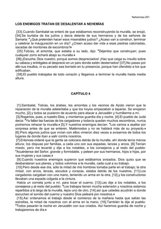 Nehemías-291
LOS ENEMIGOS TRATAN DE DESALENTAR A NEHEMÍAS
[33].Cuando Sambalat se enteró de que estábamos reconstruyendo la muralla, se enojó.
[34].Se burlaba de los judíos y decía delante de sus hermanos y de los señores de
Samaria: *¿Qué pretenden hacer esos miserables judíos? ¿Acaso van a construir, terminar
y celebrar la inauguración en un día? ¿Creen acaso dar vida a esas piedras calcinadas,
sacadas de montones de escombros?+
[35].Tobías, el amonita, que estaba a su lado, dijo: *Déjenlos que construyan; pues
cualquier zorro echará abajo su muralla.+
[36].¡Escucha, Dios nuestro, porque somos despreciados! ¡Haz que caiga su insulto sobre
su cabeza y entrégalos al desprecio en un país donde estén desterrados! [37].No pases por
alto sus insultos, ni su pecado sea borrado en tu presencia, porque han ofendido a los que
edificaban.
[38].El pueblo trabajaba de todo corazón y llegamos a terminar la muralla hasta media
altura.
CAPÍTULO 4
[1].Sambalat, Tobías, los árabes, los amonitas y los vecinos de Azoto vieron que la
reparación de la muralla adelantaba y que los hoyos empezaban a taparse. Se enojaron
mucho, [2].y todos se pusieron de acuerdo para atacar a Jerusalén y humillarme a mí.
[3].Rogamos, pues, a nuestro Dios, y montamos guardia día y noche. [4].El pueblo de Judá
decía: *Ya fallan las fuerzas de los cargadores y todavía quedan muchos escombros, nunca
podremos rehacer la muralla.+ [5].Y nuestros enemigos decían: *Los vamos a asaltar por
sorpresa antes de que se enteren. Matémoslos y no se hablará más de su proyecto.+
[6].Pero algunos judíos que vivían con ellos vinieron diez veces a avisarnos de todos los
lugares de donde iban a salir contra nosotros.
[7].Entonces ordené que la gente se colocara detrás de la muralla, ahí donde tenía menos
altura; los dispuse por familias, a cada uno con sus espadas, lanzas y arcos. [8].Tenían
miedo, pero me levanté y dije a los notables, a los consejeros y al resto del pueblo:
*Acuérdense del Señor, grande y formidable, y peleen por sus hermanos, hijos e hijas, por
sus mujeres y sus casas.+
[9].Cuando nuestros enemigos supieron que estábamos avisados, Dios quiso que se
desbarataran sus planes, y todos volvimos a la muralla, cada cual a su trabajo.
[10].Pero desde ese día, sólo la mitad de mis hombres tomaba parte en el trabajo; la otra
mitad, con arcos, lanzas, escudos y corazas, estaba detrás de los nuestros. [11].Los
cargadores cargaban con una mano, teniendo un arma en la otra, [12].y los constructores
llevaban una espada colgada a la cintura.
Había un corneta junto a mí, para tocar el cuerno. [13].Les dije a los notables, a los
consejeros y al resto del pueblo: *Los trabajos tienen mucha extensión y nosotros estamos
repartidos a lo largo de la muralla, lejos uno de otro, [14].así que ustedes acudirán a donde
escuchen el sonido del cuerno y nuestro Dios peleará por nosotros.+
[15].Así ordenamos el trabajo desde el comienzo de la mañana hasta que salían las
estrellas, la mitad de nosotros con el arma en la mano. [16].También le dije al pueblo:
*Todos pasarán la noche en Jerusalén con sus criados. Así haremos guardia de noche y
trabajaremos de día.+
 