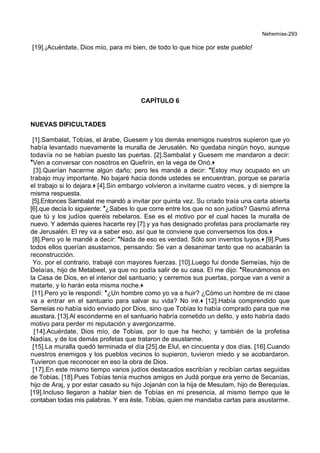 Nehemías-293
[19].¡Acuérdate, Dios mío, para mi bien, de todo lo que hice por este pueblo!
CAPÍTULO 6
NUEVAS DIFICULTADES
[1].Sambalat, Tobías, el árabe, Guesem y los demás enemigos nuestros supieron que yo
había levantado nuevamente la muralla de Jerusalén. No quedaba ningún hoyo, aunque
todavía no se habían puesto las puertas. [2].Sambalat y Guesem me mandaron a decir:
*Ven a conversar con nosotros en Quefirín, en la vega de Onó.+
[3].Querían hacerme algún daño; pero les mandé a decir: *Estoy muy ocupado en un
trabajo muy importante. No bajaré hacia donde ustedes se encuentran, porque se pararía
el trabajo si lo dejara.+ [4].Sin embargo volvieron a invitarme cuatro veces, y di siempre la
misma respuesta.
[5].Entonces Sambalat me mandó a invitar por quinta vez. Su criado traía una carta abierta
[6].que decía lo siguiente: *¿Sabes lo que corre entre los que no son judíos? Gasmú afirma
que tú y los judíos queréis rebelaros. Ese es el motivo por el cual haces la muralla de
nuevo. Y además quieres hacerte rey [7].y ya has designado profetas para proclamarte rey
de Jerusalén. El rey va a saber eso, así que te conviene que conversemos los dos.+
[8].Pero yo le mandé a decir: *Nada de eso es verdad. Sólo son inventos tuyos.+ [9].Pues
todos ellos querían asustarnos, pensando: Se van a desanimar tanto que no acabarán la
reconstrucción.
Yo, por el contrario, trabajé con mayores fuerzas. [10].Luego fui donde Semeías, hijo de
Delaías, hijo de Metabeel, ya que no podía salir de su casa. El me dijo: *Reunámonos en
la Casa de Dios, en el interior del santuario; y cerremos sus puertas, porque van a venir a
matarte, y lo harán esta misma noche.+
[11].Pero yo le respondí: *¿Un hombre como yo va a huir? ¿Cómo un hombre de mi clase
va a entrar en el santuario para salvar su vida? No iré.+ [12].Había comprendido que
Semeías no había sido enviado por Dios, sino que Tobías lo había comprado para que me
asustara. [13].Al esconderme en el santuario habría cometido un delito, y esto habría dado
motivo para perder mi reputación y avergonzarme.
[14].Acuérdate, Dios mío, de Tobías, por lo que ha hecho; y también de la profetisa
Nadías, y de los demás profetas que trataron de asustarme.
[15].La muralla quedó terminada el día [25].de Elul, en cincuenta y dos días. [16].Cuando
nuestros enemigos y los pueblos vecinos lo supieron, tuvieron miedo y se acobardaron.
Tuvieron que reconocer en eso la obra de Dios.
[17].En este mismo tiempo varios judíos destacados escribían y recibían cartas seguidas
de Tobías. [18].Pues Tobías tenía muchos amigos en Judá porque era yerno de Secanías,
hijo de Araj, y por estar casado su hijo Jojanán con la hija de Mesulam, hijo de Berequías.
[19].Incluso llegaron a hablar bien de Tobías en mi presencia, al mismo tiempo que le
contaban todas mis palabras. Y era éste, Tobías, quien me mandaba cartas para asustarme.
 