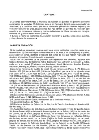 Nehemías-294
CAPÍTULO 7
[1].Cuando estuvo terminada la muralla y se pusieron las puertas, los porteros quedaron
encargados de vigilarlas. [2].Entonces puse a mi hermano Jananí como gobernador de
Jerusalén, y a Jananías como jefe de la ciudadela, porque era hombre seguro y un
verdadero servidor de Dios. [3].Luego les dije: *Se abrirán las puertas de Jerusalén sólo
cuando el sol comience a calentar; y cuando todavía sea de día se cerrarán con cerrojos,
mientras los guardias estén en sus puestos.
Y durante la noche los habitantes de Jerusalén montarán la guardia, unos en sus puestos,
y otros, delante de sus casas.+
LA NUEVA POBLACIÓN
[4].La ciudad era espaciosa y grande,pero tenía pocos habitantes y muchas casas no se
reconstruían. [5].Dios me inspiró la idea de reunir a los jefes, a los consejeros y al pueblo,
para hacer un censo. [6].Hallé el registro del censo de los que habían regresado del
destierro al principio. Encontré escrito lo siguiente:
Estas son las personas de la provincia que regresaron del destierro, aquellos que
Nabucodonosor, rey de Babilonia, había deportado y que volvieron a Jerusalén y Judea,
cada uno a su ciudad. [7].Vinieron con Zorobabel, Josué, Nehemías, Azarías, Ramías,
Najamaní, Mardoqueo, Belsán, Misperet, Biqvay, Nejum y Baara.
Lista de los hombres del pueblo de Israel: [8].Los hombres de Parós, 2.172; [9].los de
Sefatías, 372; [10].los de Araj, 652; [11].los de Pajat-Moab, por parte de los hijos de Josué
y de Joab, 2.818; [12].los hijos de Elam, 1.254; [13].los de Zattú, 845; [14].los de Zakkay,
760; [15].los de Binuy, 648; [16].los de Bebay, 628; [17].los de Azgad, 2.322; [18].los de
Adonicam, 667; [19].los de Bigvay, 2.067; [20].los de Adín, 655; [21].los de Ater de
Ezequías, 98; [22].los de Jasún, 328; [23].los de Besay, 324; [24].los de Jarif, 112; [25].los
de Gabaón, 95; [26].los hombres de Belén y de Netofá, 188; [27].los hombres de Anatot,
128; [28].los de Bet-Azmavet, 42; [29].los de Cariatiarim, Kefirá y Beerot, 743; [30].los de
Ramá y Guebá, 621; [31].los de Mikmás, 122; [32].los de Betel y de Hay, 123; [33].los de
Nebo, 52; [34].los de Elan Aquer, 1.254; [35].los de Jarim, 320; [36].los hombres de Jericó,
345; [37].los de Lod, Jadid y Onó, 721; [38].los de Sená, 3.930.
[39].Sacerdotes: los hijos de Jedías, de la casa de Josué, 973; [40].los de Immer, 1.052;
[41].los de Pasjur, 1.247; [42].los de Jarim, 1.017.
[43].Levitas: los hijos de Josué, de Gadmiel, de la familia de Hodías, 74.
[44].Cantores: los hijos de Asag, 148.
[45].Porteros: los hijos de Salum, los de Ater, los de Talmón, los de Aqcub, los de Jatitá,
los de Sobay, 138.
[46].Ayudantes: los hijos de Sijá, los de Jasufá, los de Tabbaot, [47].los de Querós, los de
Siá, los de Padón, [48].los de Lebaná, los de Jagabá, los de Salmay, [49].los de Janán, los
de Guddel, los de Gajar, [50].los de Reaías, los de Resín, los de Necodá, [51].los de
Gazzam, los de Uzzá, los de Paseaj, [52].los de Besay, los de Mauna, los nefusitas, [53].los
de Baqbuq, los de Jacufá, los de Jarjur, [54].los de Baslit, los de Majidá, los de Jarsá,
[55].los de Barcós, los de Sisrá, los de Temaj, [56].los de Nesaj y los de Jatifá. [57].Los
hijos de los siervos de Salomón; los de Setay, los de Soferet, los de Peridá, [58].los de
Yaalá, los de Darcón, los de Guiddel, [59].los de Sefatías, los de Jattil, los de
Pokeret-Hasebaím y los de Amón. [60].Total de los ayudantes y de los hijos de los siervos
 