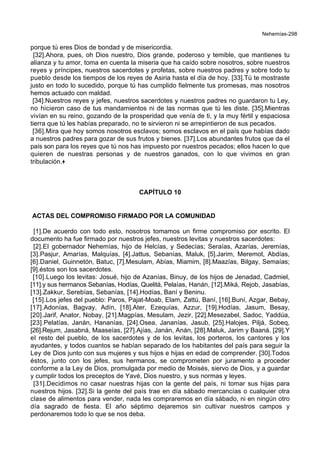 Nehemías-298
porque tú eres Dios de bondad y de misericordia.
[32].Ahora, pues, oh Dios nuestro, Dios grande, poderoso y temible, que mantienes tu
alianza y tu amor, toma en cuenta la miseria que ha caído sobre nosotros, sobre nuestros
reyes y príncipes, nuestros sacerdotes y profetas, sobre nuestros padres y sobre todo tu
pueblo desde los tiempos de los reyes de Asiria hasta el día de hoy. [33].Tú te mostraste
justo en todo lo sucedido, porque tú has cumplido fielmente tus promesas, mas nosotros
hemos actuado con maldad.
[34].Nuestros reyes y jefes, nuestros sacerdotes y nuestros padres no guardaron tu Ley,
no hicieron caso de tus mandamientos ni de las normas que tú les diste. [35].Mientras
vivían en su reino, gozando de la prosperidad que venía de ti, y la muy fértil y espaciosa
tierra que tú les habías preparado, no te sirvieron ni se arrepintieron de sus pecados.
[36].Mira que hoy somos nosotros esclavos; somos esclavos en el país que habías dado
a nuestros padres para gozar de sus frutos y bienes. [37].Los abundantes frutos que da el
país son para los reyes que tú nos has impuesto por nuestros pecados; ellos hacen lo que
quieren de nuestras personas y de nuestros ganados, con lo que vivimos en gran
tribulación.+
CAPÍTULO 10
ACTAS DEL COMPROMISO FIRMADO POR LA COMUNIDAD
[1].De acuerdo con todo esto, nosotros tomamos un firme compromiso por escrito. El
documento ha fue firmado por nuestros jefes, nuestros levitas y nuestros sacerdotes:
[2].El gobernador Nehemías, hijo de Helcías, y Sedecías; Seraías, Azarías, Jeremías,
[3].Pasjur, Amarías, Malquías, [4].Jattus, Sebanías, Maluk, [5].Jarim, Meremot, Abdías,
[6].Daniel, Guinnetón, Batuc, [7].Mesulam, Abías, Miamim, [8].Maazías, Bilgay, Semaías;
[9].éstos son los sacerdotes.
[10].Luego los levitas: Josué, hijo de Azanías, Binuy, de los hijos de Jenadad, Cadmiel,
[11].y sus hermanos Sebanías, Hodías, Quelitá, Pelaías, Hanán, [12].Miká, Rejob, Jasabías,
[13].Zakkur, Serebías, Sebanías, [14].Hodías, Baní y Beninu.
[15].Los jefes del pueblo: Paros, Pajat-Moab, Elam, Zattú, Baní, [16].Buní, Azgar, Bebay,
[17].Adonías, Bagvay, Adín, [18].Ater, Ezequías, Azzur, [19].Hodías, Jasum, Besay,
[20].Jarif, Anator, Nobay, [21].Magpías, Mesulam, Jezir, [22].Mesezabel, Sadoc, Yaddúa,
[23].Pelatías, Janán, Hananías, [24].Osea, Jananías, Jasub, [25].Halojes, Piljá, Sobeq,
[26].Rejum, Jasabná, Maaseías, [27].Ajías, Janán, Anán, [28].Maluk, Jarim y Baaná. [29].Y
el resto del pueblo, de los sacerdotes y de los levitas, los porteros, los cantores y los
ayudantes, y todos cuantos se habían separado de los habitantes del país para seguir la
Ley de Dios junto con sus mujeres y sus hijos e hijas en edad de comprender. [30].Todos
éstos, junto con los jefes, sus hermanos, se comprometen por juramento a proceder
conforme a la Ley de Dios, promulgada por medio de Moisés, siervo de Dios, y a guardar
y cumplir todos los preceptos de Yavé, Dios nuestro, y sus normas y leyes.
[31].Decidimos no casar nuestras hijas con la gente del país, ni tomar sus hijas para
nuestros hijos. [32].Si la gente del país trae en día sábado mercancías o cualquier otra
clase de alimentos para vender, nada les compraremos en día sábado, ni en ningún otro
día sagrado de fiesta. El año séptimo dejaremos sin cultivar nuestros campos y
perdonaremos todo lo que se nos deba.
 