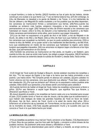 Jueces-29
a aquel hombre y a toda su familia. [26].El hombre se fue al país de los heteos, donde
construyó una ciudad a la que llamó Luz. Y así se llama todavía hoy. [27].Sin embargo, la
tribu de Manasés no desalojó a la gente de Betsán y de Tanac, ni a los habitantes de
Dor,de Jibleam y de Meguido.En estas ciudades y en los pueblos que de ellas dependen,
los cananeos se mantuvieron firmes y conservaron sus tierras. [28].Pero,cuando los
israelitas se sintieron más fuertes, exigieron impuestos a los cananeos, los cuales
permanecieron en su lugar. [29].Tampoco la tribu de Efraím expulsó a los cananeos que
habitaban en Gazer, [30].ni la tribu de Zabulón a los habitantes de Quetrom y de Nalol.
Estos cananeos permanecieron entre ellos, pero tuvieron que pagar impuestos.
[31].Los de Aser no expulsaron a la gente de Acó ni de Sidón, a los de Majaleb ni de
Aczib, de Jelba ni de Afec y de Rejob. [32].La tribu de Aser tuvo que habitar en medio de
los cananeos que ocupaban su territorio, ya que no pudo quitarles esa provincia. [33].Lo
mismo la tribu de Neftalí, al no poder echar a los habitantes de Bet-Semés y de Bet Anat,
tuvo que establecerse en medio de los cananeos que habitaban la región; pero éstos
tuvieron que pagarles impuestos. [34].Los amorreos no dejaron bajar a la llanura a los hijos
de Dan, que permanecieron en los cerros.
[35].También los amorreos se mantuvieron en Har-Jerés, en Ayalón y en Selebín, pero
cuando la tribu de José se sintió más fuerte, los obligó a pagar impuestos. [36].El territorio
de estos amorreos se extendía desde la subida de Acrabim y desde Sela, hacia arriba.
CAPÍTULO 2
[1].El Angel de Yavé subió de Guilgal a Boquím, donde estaban reunidos los israelitas y
les dijo: *Yo los saqué de Egipto y los traje a la tierra que les había prometido a sus
padres. Les había dicho: "No romperé jamás mi alianza con ustedes, [2].pero ustedes no
harán alianza con los cananeos, sino que destruirán sus altares." Pues bien, ustedes no
han obedecido. [3].¿Por qué se portaron así? Ahora yo no expulsaré a estos pueblos ante
ustedes. Ellos serán sus opresores y los dioses serán una trampa para ustedes.+
[4].Cuando terminó de hablar el Angel de Yavé, todos los israelitas comenzaron a llorar a
gritos. [5].Por eso llamaron a aquel lugar Boquím, que significa *los que lloran+, y
ofrecieron sacrificios a Yavé.
[6].Josué despidió al pueblo y los israelitas se fueron cada uno a su heredad para ocupar
el país. [7].El pueblo sirvió a Yavé en vida de Josué y de los jefes que le sobrevivieron y
que habían sido testigos de todas las grandes hazañas de Yavé en favor de Israel.
[8].Josué, hijo de Nun, siervo de Yavé, murió a la edad de ciento diez años. [9].Lo
enterraron en el término de su heredad, en Timna-Heres, en los cerros de Efraím, al norte
de la montaña de Gaas. [10].Toda aquella generación murió y le sucedió otra que no
conocía a Yavé ni lo que había hecho por Israel.
LA MORALEJA DEL LIBRO
[11].Los israelitas se portaron muy mal con Yavé y sirvieron a los Baales. [12].Abandonaron
a Yavé, Dios de sus padres, que los hizo salir de Egipto, y sirvieron a otros dioses de los
pueblos vecinos. Se postraron ante esos dioses y ofendieron a Yavé.
[13].Al ver Yavé que lo abandonaban para servir a Baal y a Astarté, se enojó contra su
 