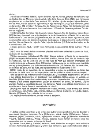 Nehemías-300
ciudad.
[10].De los sacerdotes: Jedaías, hijo de Seraías, hijo de Jilquías, [11].hijo de Melusam, hijo
de Sadoq, hijo de Merayot, hijo de Ajitub, jefe de la Casa de Dios, [12].y sus hermanos
empleados en la obra de la Casa, en total, 822; Adaías, hijo de Jerojam, hijo de Pelalías,
hijo de Amsí, hijo de Zacarías, hijo de Pasjur, hijo de Maiquías, [13].y sus hermanos, jefes
de la familia: 242 en total; y Amasay, hijo de Azarel, hijo de Ajzay, hijo de Mesilemot, hijo
de Immer, [14].y sus hermanos, hombres fuertes: 128 en total. Su encargado era Zabdiel,
hijo de Haggadol.
[15].De los levitas: Semaías, hijo de Jasub, hijo de Azricam, hijo de Jasabías, hijo de Buní;
[16].Sabtay y Yosabad, que entre los jefes de los levitas estaban al frente de los asuntos
exteriores de la Casa de Dios; [17].Mattanías, hijo de Milká, hijo de Zabdi, hijo de Asaf, que
entonaba los cantos de acción de gracias; Baqbuquías, el segundo entre sus hermanos;
Abdías, hijo de Sammúa, hijo de Galal, hijo de Jedutún. [18].Total de los levitas en la
Ciudad Santa: 284.
[19].Los porteros: Aqub, Talmón y sus hermanos, los guardianes de las puertas: 172 en
total.
[20].El resto de Israel, de los sacerdotes y levitas residían en todas las ciudades de Judá,
cada uno en su propiedad.
[21].Los ayudantes habitaban el Ofel; Sijá y Guispá estaban al frente de los ayudantes.
[22].El encargado de los levitas en Jerusalén era Uzzí, hijo de Baní, hijo de Jasabías, hijo
de Mattanías, hijo de Miká; era uno de los hijos de Asaf que estaban encargados del
mantenimiento de la Casa de Dios, [23].porque había acerca de los cantores un mandato
del rey y un reglamento que fijaba los actos de cada día. [24].Petajías, hijo de Mesezabel,
de los hijos de Zeraj, hijo de Judá, era representante del pueblo ante el rey.
[25].El resto de los israelitas, de los sacerdotes y levitas se estableció en todas las
ciudades de Judá, cada uno en su propiedad y en los poblados situados en los campos.
Parte de los hijos de Judá habitaban en Quiryat-Arbá y sus aldeas dependientes, en Dibón
y sus aldeas dependientes, en Jecabseel y sus poblados, [26].en Jesua, en Moladá, en
Bet-Pélet, [27].en Jasar-Sual, en Bersebá y sus aldeas dependientes, [28].en Siquelag, en
Meconá y sus aldeas dependientes, [29].en En-Rimmón, en Soreá, en Yarmut, [30].en
Zanoaj, Adulam y sus aldeas; Laquis y su comarca, Azecá y sus aldeas dependientes: se
establecieron desde Bersebá hasta el valle de Hinnón.
[31].Algunos hijos de Benjamín habitaban en Gueba, Mikmás, Ayyá, Betel y sus aldeas
dependientes, [32].Anatot, Nob, Ananás, [33].Jasor, Ramá, Guittayim, [34].Jadid, Sebim,
Nebalat, [35].Lod y Onó, y el valle de los obreros.
[36].Algunos de los levitas de Judá se fueron a Benjamín.
CAPÍTULO 12
[1].Estos son los sacerdotes y los levitas que subieron con Zorobabel, hijo de Sealtiel, y
con Josué: Serajías, Jeremías, Ezra, [2].Amarías, Maluk, Jattús, [3].Sekanías, Rakum,
Meremot, [4].Idó, Guinnetón, Abías, [5].Miyamin, Maadías, Bilgá, [6].Semaías; además de
Yoyarib, Jedaías, [7].Salu, Amoq, Jilquías, Jedaías. Estos tenían el mando entre los
sacerdotes, sus hermanos, en tiempo de Josué.
[8].Levitas: Josué, Benuy, Cadmiel, Serebías, Judá, Mattanías, encargado de la alabanza
con sus hermanos; [9].Baqbuquías y Unní y sus hermanos, que se alternaban con ellos y
 