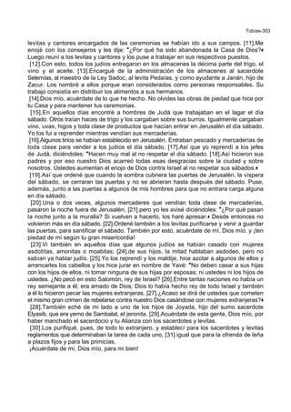 Tobías-303
levitas y cantores encargados de las ceremonias se habían ido a sus campos. [11].Me
enojé con los consejeros y les dije: *¿Por qué ha sido abandonada la Casa de Dios?+
Luego reuní a los levitas y cantores y los puse a trabajar en sus respectivos puestos.
[12].Con esto, todos los judíos entregaron en los almacenes la décima parte del trigo, el
vino y el aceite. [13].Encargué de la administración de los almacenes al sacerdote
Selemías, al maestro de la Ley Sadoc, al levita Pedaías, y como ayudante a Janán, hijo de
Zacur. Los nombré a ellos porque eran considerados como personas responsables. Su
trabajo consistía en distribuir los alimentos a sus hermanos.
[14].Dios mío, acuérdate de lo que he hecho. No olvides las obras de piedad que hice por
tu Casa y para mantener tus ceremonias.
[15].En aquellos días encontré a hombres de Judá que trabajaban en el lagar el día
sábado. Otros traían haces de trigo y los cargaban sobre sus burros. Igualmente cargaban
vino, uvas, higos y toda clase de productos que hacían entrar en Jerusalén el día sábado.
Yo los fui a reprender mientras vendían sus mercaderías.
[16].Algunos tirios se habían establecido en Jerusalén. Entraban pescado y mercaderías de
toda clase para vender a los judíos el día sábado. [17].Así que yo reprendí a los jefes
de Judá, diciéndoles: *Hacen muy mal al no respetar el día sábado. [18].Así hicieron sus
padres y por eso nuestro Dios acarreó todas esas desgracias sobre la ciudad y sobre
nosotros. Ustedes aumentan el enojo de Dios contra Israel al no respetar sus sábados.+
[19].Así que ordené que cuando la sombra cubriera las puertas de Jerusalén, la víspera
del sábado, se cerraran las puertas y no se abrieran hasta después del sábado. Puse,
además, junto a las puertas a algunos de mis hombres para que no entrara carga alguna
en día sábado.
[20].Una o dos veces, algunos mercaderes que vendían toda clase de mercaderías,
pasaron la noche fuera de Jerusalén, [21].pero yo les avisé diciéndoles: *¿Por qué pasan
la noche junto a la muralla? Si vuelven a hacerlo, los haré apresar.+ Desde entonces no
volvieron más en día sábado. [22].Ordené también a los levitas purificarse y venir a guardar
las puertas, para santificar el sábado. También por esto, acuérdate de mí, Dios mío, y ¡ten
piedad de mí según tu gran misericordia!
[23].Vi también en aquellos días que algunos judíos se habían casado con mujeres
asdotitas, amonitas o moabitas; [24].de sus hijos, la mitad hablaban asdodeo, pero no
sabían ya hablar judío. [25].Yo los reprendí y los maldije, hice azotar a algunos de ellos y
arrancarles los cabellos y los hice jurar en nombre de Yavé: *No deben casar a sus hijas
con los hijos de ellos, ni tomar ninguna de sus hijas por esposas; ni ustedes ni los hijos de
ustedes. ¿No pecó en esto Salomón, rey de Israel? [26].Entre tantas naciones no había un
rey semejante a él; era amado de Dios; Dios lo había hecho rey de todo Israel y también
a él lo hicieron pecar las mujeres extranjeras. [27].¿Acaso se dirá de ustedes que cometen
el mismo gran crimen de rebelarse contra nuestro Dios casándose con mujeres extranjeras?+
[28].También eché de mi lado a uno de los hijos de Joyada, hijo del sumo sacerdote
Elyasib, que era yerno de Sambalat, el jeronita. [29].Acuérdate de esta gente, Dios mío, por
haber manchado el sacerdocio y tu Alianza con los sacerdotes y levitas.
[30].Los purifiqué, pues, de todo lo extranjero, y establecí para los sacerdotes y levitas
reglamentos que determinaban la tarea de cada uno, [31].igual que para la ofrenda de leña
a plazos fijos y para las primicias.
¡Acuérdate de mí, Dios mío, para mi bien!
 