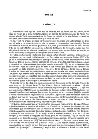 Tobías-304
TOBIAS
CAPÍTULO 1
[1].Historia de Tobit, hijo de Tobiel, hijo de Ananías, hijo de Aduel, hijo de Gabael, de la
raza de Asiel, de la tribu de Neftalí, [2].que en tiempo de Salmanasar, rey de Asiria, fue
desterrado de Tisbé, que queda al sur de Cadés de Neftalí, en la alta Galilea, por encima
de Jasor, detrás del camino del oeste y al norte de Sefat.
[3].Yo, Tobit, he andado siempre por los caminos de la verdad y la justicia todos los días
de mi vida y he dado limosna a mis hermanos y compatriotas que conmigo fueron
desterrados a Nínive, en Asiria. [4].Siendo aún joven y estando en Israel, mi país, toda la
tribu de mi padre Neftalí se separó de la familia de David y de Jerusalén, ciudad que fue
elegida entre todas las tribus de Israel para que se ofrecieran los sacrificios, ya que allí se
había edificado y consagrado el Templo en el que habita Dios.
[5].Todos mis hermanos y la familia de mi padre Neftalí ofrecían sacrificios al becerro que
Jeroboam, rey de Israel, había levantado en Dan, sobre los montes de Galilea. [6].Y sólo
yo iba a Jerusalén con frecuencia para participar en las fiestas, como está ordenado a todo
Israel por decreto eterno. Apenas cobraba las primeras crías, los diezmos de las cosechas
y las primicias del esquileo de las ovejas, acudía a Jerusalén [7].y se las entregaba a los
sacerdotes, hijos de Aarón, para el altar. A los levitas que prestan sus servicios en
Jerusalén les daba el diezmo del trigo, vino, olivo, de los ganados, de los higos y demás
frutales; el dinero del segundo diezmo, que se cobra cada seis años, lo distribuía en
Jerusalén. [8].Cada tres años repartía el tercer diezmo a los huérfanos, viudas y extranjeros
que convivían con los israelitas, celebrando una comida con ellos conforme a lo ordenado
en la ley de Moisés y a los preceptos de Débora, madre de mi padre, la cual me crió
cuando me quedé huérfano por la muerte de mi padre.
[9].Siendo mayor de edad, me casé con una joven de nuestra familia llamada Ana, de la
que tuve un hijo al que llamé Tobías. Cuando fuimos desterrados a Nínive, [10].mis
hermanos y compatriotas comían de los alimentos preparados por los paganos [11].y yo me
privaba de ellos. [12].Como yo me acordaba de Dios con toda mi alma, [13].el Altísimo me
concedió que fuera estimado por Salmanasar, llegando a ser su consejero. [14].Me trasladé
a Media y administré sus negocios hasta su muerte. Deposité en casa de Gabael, hermano
de Gabrí, que vivía en Ragués de Media, unos sacos que contenían diez talentos de plata.
[15].Pero, a la muerte de Salmanasar, a quien sucedió su hijo Senaquerib, las
comunicaciones se interrumpieron y no pude volver a Media.
[16].Cuando Salmanasar aún vivía, di muchas limosnas a mis hermanos de raza, [17].pan
a los hambrientos y vestidos a los desnudos. Enterré los cadáveres de mis compatriotas
asesinados que eran arrojados tras las murallas de Nínive. [18].También enterré a los que
mató Senaquerib a su regreso de Judea, después del castigo que recibió del Rey del cielo,
a causa de sus blasfemias. En su enojo, mató a muchos israelitas, y yo escondí sus
cuerpos y los enterré. Senaquerib los buscó, pero no los encontró. [19].Un ninivita me
denunció al rey diciendo que era yo quien los enterraba en secreto. El rey me buscaba para
matarme, tuve miedo y huí. [20].Todos mis bienes fueron confiscados para el tesoro real.
Sólo quedé con mi esposa Ana y mi hijo Tobías. [21].No habían pasado cuarenta días,
cuando el rey fue muerto por sus dos hijos, que huyeron a las montañas de Ararat. [22].Lo
sucedió su hijo Asarjadón, quien encargó a Ajikar, hijo de mi hermano Anael, la contabilidad
 