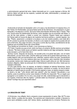 Tobías-305
y administración general del reino. Ajikar intercedió por mí, y pude regresar a Nínive. Mi
sobrino Ajikar era jefe de los coperos, custodio del sello, administrador y contador por
decreto de Asarjadón.
CAPÍTULO 2
[1].Durante el reinado de Asarjadón volví a mi casa y me devolvieron mi esposa Ana y mi
hijo Tobías. En Pentecostés, que es la fiesta santa de las Semanas, me prepararon un gran
banquete y me dispuse a comer. [2].Como había abundantes alimentos dije a Tobías: *Hijo
mío, busca entre los desterrados de Nínive, entre aquellos que se acuerdan del Señor, a
uno de los más pobres, y tráelo a comer con nosotros. Espero hasta que vuelvas.+
[3].Tobías salió en busca de alguno de nuestros hermanos pobres y, cuando regresó, me
dijo: *Padre, asesinaron y arrojaron a la plaza a uno de nuestro pueblo y aún está allí.+
[4].Sin probar la comida me levanté y lo llevé a una casita en espera de la puesta del sol
para enterrarlo. [5].Luego me lavé y me puse a comer [6].muy triste, acordándome de las
palabras que el profeta Amós dijo contra Betel:
*Sus fiestas se convertirán en duelo, y sus canciones en llanto.+
[7].Y lloré. Cuando se puso el sol, cavé una fosa y lo enterré. [8].Mis vecinos se burlaban
y decían: *No tiene miedo (pues ya habían querido matarme por algo semejante). Apenas
pudo escapar y ya lo hace otra vez.+
[9].Esa noche, después de lavarme, me acosté junto a la pared del patio, con el rostro
descubierto, ya que hacía calor. [10].No sabía que arriba de la pared había gorriones, los
cuales dejaron caer sus excrementos que, calientes, cayeron sobre mis ojos, causándome
manchas blancas. Fui a los médicos para que me sanaran, pero mientras más remedios
me ponían, menos veía, hasta que quedé ciego. Estuve cuatro años sin ver. Mis hermanos
estaban afligidos; Ajikar se preocupó de mi alimentación durante dos años, hasta que se
trasladó a Elimaida.
[11].En este tiempo, Ana, mi esposa, se dedicó a trabajar en labores femeninas, hacía
tejidos [12].y luego se los entregaba a sus dueños, cobrando un sueldo. Un día le dieron
además un cabrito para la comida. [13].Cuando regresó a casa, el cabrito empezó a balar.
La llamé y le dije: *¿De dónde salió ese cabrito? ¿No fue robado? Devuélvelo a sus
dueños, pues no podemos comer cosa robada.+ [14].Ella me respondió: *Es un regalo que
agregaron a mi sueldo.+ Yo no creí y me enojé con ella, ordenándole que lo devolviera a
sus dueños. Entonces ella me replicó: *¿Dónde están tus limosnas? ¿Dónde tus buenas
obras? Contigo hay que soportarlo todo.+
CAPÍTULO 3
LA ORACIÓN DE TOBIT
[1].Entonces, muy afligido, lloré y empecé a rezar expresando mi pena. Dije: [2].*Tú eres
justo, Señor, y justas son tus obras. Tus caminos son misericordia y verdad, y siempre tu
juicio será verdadero y justo. [3].Y ahora, Señor, acuérdate de mí y mírame. Perdona mis
 
