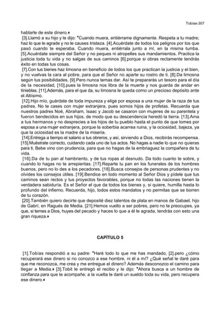 Tobías-307
hablarle de este dinero.+
[3].Llamó a su hijo y le dijo: *Cuando muera, entiérrame dignamente. Respeta a tu madre;
haz lo que le agrade y no le causes tristeza. [4].Acuérdate de todos los peligros por los que
pasó cuando te esperaba. Cuando muera, entiérrala junto a mí, en la misma tumba.
[5].Acuérdate siempre del Señor y no peques ni atropelles sus mandamientos. Practica la
justicia toda tu vida y no salgas de sus caminos [6].porque si obras rectamente tendrás
éxito en todas tus cosas.
[7].Con tus bienes haz limosna en beneficio de todos los que practican la justicia y el bien,
y no vuelvas la cara al pobre, para que el Señor no aparte su rostro de ti. [8].Da limosna
según tus posibilidades. [9].Pero nunca temas dar. Así te prepararás un tesoro para el día
de la necesidad, [10].pues la limosna nos libra de la muerte y nos guarda de andar en
tinieblas. [11].Además, para el que da, su limosna le queda como un precioso depósito ante
el Altísimo.
[12].Hijo mío, guárdate de toda impureza y elige por esposa a una mujer de la raza de tus
padres. No te cases con mujer extranjera, pues somos hijos de profetas. Recuerda que
nuestros padres Noé, Abraham, Isaac y Jacob se casaron con mujeres de su parentela y
fueron bendecidos en sus hijos, de modo que su descendencia heredó la tierra. [13].Ama
a tus hermanos y no desprecies a los hijos de tu pueblo hasta el punto de que tomes por
esposa a una mujer extranjera, porque la soberbia acarrea ruina, y la ociosidad, bajeza, ya
que la ociosidad es la madre de la miseria.
[14].Entrega a tiempo el salario a tus obreros, y así, sirviendo a Dios, recibirás recompensa.
[15].Muéstrate correcto, cuidando cada uno de tus actos. No hagas a nadie lo que no quieras
para ti. Bebe vino con prudencia, para que no hagas de la embriaguez la compañera de tu
vida.
[16].Da de tu pan al hambriento, y de tus ropas al desnudo. Da todo cuanto te sobre, y
cuando lo hagas no te arrepientas. [17].Reparte tu pan en los funerales de los hombres
buenos, pero no lo des a los pecadores. [18].Busca consejos de personas prudentes y no
olvides los consejos útiles. [19].Bendice en todo momento al Señor Dios y pídele que tus
caminos sean rectos y tus proyectos favorables, porque no todas las naciones tienen la
verdadera sabiduría. Es el Señor el que da todos los bienes y, si quiere, humilla hasta lo
profundo del infierno. Recuerda, hijo, todos estos mandatos y no permitas que se borren
de tu corazón.
[20].También quiero decirte que deposité diez talentos de plata en manos de Gabael, hijo
de Gabrí, en Ragués de Media. [21].Hemos vuelto a ser pobres, pero no te preocupes, ya
que, si temes a Dios, huyes del pecado y haces lo que a él le agrada, tendrás con esto una
gran riqueza.+
CAPÍTULO 5
[1].Tobías respondió a su padre: *Haré todo lo que me has mandado, [2].pero ¿cómo
recuperará ese dinero si no conozco a ese hombre, ni él a mí? ¿Qué señal le daré para
que me reconozca, me crea y me entregue el dinero? Además desconozco el camino para
llegar a Media.+ [3].Tobit le entregó el recibo y le dijo: *Ahora busca a un hombre de
confianza para que te acompañe; a la vuelta le daré un sueldo toda su vida, pero recupera
ese dinero.+
 