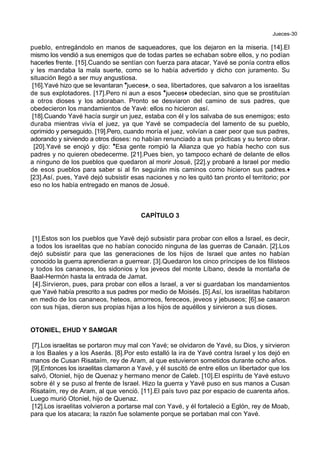 Jueces-30
pueblo, entregándolo en manos de saqueadores, que los dejaron en la miseria. [14].El
mismo los vendió a sus enemigos que de todas partes se echaban sobre ellos, y no podían
hacerles frente. [15].Cuando se sentían con fuerza para atacar, Yavé se ponía contra ellos
y les mandaba la mala suerte, como se lo había advertido y dicho con juramento. Su
situación llegó a ser muy angustiosa.
[16].Yavé hizo que se levantaran *jueces+, o sea, libertadores, que salvaron a los israelitas
de sus explotadores. [17].Pero ni aun a esos *jueces+ obedecían, sino que se prostituían
a otros dioses y los adoraban. Pronto se desviaron del camino de sus padres, que
obedecieron los mandamientos de Yavé: ellos no hicieron así.
[18].Cuando Yavé hacía surgir un juez, estaba con él y los salvaba de sus enemigos; esto
duraba mientras vivía el juez, ya que Yavé se compadecía del lamento de su pueblo,
oprimido y perseguido. [19].Pero, cuando moría el juez, volvían a caer peor que sus padres,
adorando y sirviendo a otros dioses: no habían renunciado a sus prácticas y su terco obrar.
[20].Yavé se enojó y dijo: *Esa gente rompió la Alianza que yo había hecho con sus
padres y no quieren obedecerme. [21].Pues bien, yo tampoco echaré de delante de ellos
a ninguno de los pueblos que quedaron al morir Josué, [22].y probaré a Israel por medio
de esos pueblos para saber si al fin seguirán mis caminos como hicieron sus padres.+
[23].Así, pues, Yavé dejó subsistir esas naciones y no les quitó tan pronto el territorio; por
eso no los había entregado en manos de Josué.
CAPÍTULO 3
[1].Estos son los pueblos que Yavé dejó subsistir para probar con ellos a Israel, es decir,
a todos los israelitas que no habían conocido ninguna de las guerras de Canaán. [2].Los
dejó subsistir para que las generaciones de los hijos de Israel que antes no habían
conocido la guerra aprendieran a guerrear. [3].Quedaron los cinco príncipes de los filisteos
y todos los cananeos, los sidonios y los jeveos del monte Líbano, desde la montaña de
Baal-Hermón hasta la entrada de Jamat.
[4].Sirvieron, pues, para probar con ellos a Israel, a ver si guardaban los mandamientos
que Yavé había prescrito a sus padres por medio de Moisés. [5].Así, los israelitas habitaron
en medio de los cananeos, heteos, amorreos, fereceos, jeveos y jebuseos; [6].se casaron
con sus hijas, dieron sus propias hijas a los hijos de aquéllos y sirvieron a sus dioses.
OTONIEL, EHUD Y SAMGAR
[7].Los israelitas se portaron muy mal con Yavé; se olvidaron de Yavé, su Dios, y sirvieron
a los Baales y a los Aserás. [8].Por esto estalló la ira de Yavé contra Israel y los dejó en
manos de Cusan Risataím, rey de Aram, al que estuvieron sometidos durante ocho años.
[9].Entonces los israelitas clamaron a Yavé, y él suscitó de entre ellos un libertador que los
salvó, Otoniel, hijo de Quenaz y hermano menor de Caleb. [10].El espíritu de Yavé estuvo
sobre él y se puso al frente de Israel. Hizo la guerra y Yavé puso en sus manos a Cusan
Risataím, rey de Aram, al que venció. [11].El país tuvo paz por espacio de cuarenta años.
Luego murió Otoniel, hijo de Quenaz.
[12].Los israelitas volvieron a portarse mal con Yavé, y él fortaleció a Eglón, rey de Moab,
para que los atacara; la razón fue solamente porque se portaban mal con Yavé.
 