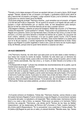 Tobías-309
*Tómalo y no lo dejes escapar.+ El joven se apoderó del pez y lo sacó a tierra. [5].El ángel
agregó: *Abrelo; sácale la hiel, el corazón y el hígado, y guárdalos.+ [6].El joven abrió el
pez y sacó la hiel, el corazón y el hígado. Luego cocieron el pez y se lo comieron. Después
continuaron su camino hasta cerca de Media.
[7].El joven preguntó al ángel: *Hermano Azarías, ¿qué remedios son el corazón, el hígado
y la hiel del pez?+ [8].Le respondió: *Si se quema el corazón o el hígado del pez ante un
hombre o mujer atormentados por un espíritu malo, el mal desaparece para siempre.
[9].Con la hiel se untan las manchas blancas de los ojos y quedan sanos.+
[10].Llegaron a Media y, estando ya cerca de Ecbátana, Rafael dijo al joven: [11].*Hermano
Tobías.+ El respondió: *¿Qué quieres?+ Y añadió: *Esta noche nos quedaremos en casa de
Ragüel; es tu pariente y tiene una hija llamada Sara; [12].ella es hija única y tú eres el más
cercano y el único que tiene derecho a heredar los bienes de su padre. Es una joven de
buen criterio, valiente y muy hermosa, a la que su padre quiere mucho. [13].Tú tienes
derecho de obtenerla; así que escúchame, hermano. Esta noche hablaré a su padre para
que te la dé por esposa, y cuando regresemos de Ragués celebraremos la boda. Estoy
seguro que Ragüel no puede negártela ni darla a otro, pues se haría reo de muerte según
la ley de Moisés, porque eres tú quien tiene derecho a casarse con ella.+
UN HIJO OBEDIENTE
[14].*Hermano Azarías, he oído decir que esta joven ya ha sido dada a siete maridos y
que todos han muerto la noche de bodas. También he oído decir que un demonio los
mataba. Por eso tengo miedo, pues a ella no le hace nada, porque la quiere, pero sí mata
al que intenta acercársele. Soy hijo único y, si muero, el dolor llevará a la tumba a mis
padres.+
[15].Respondió el ángel: *¿Acaso has olvidado las recomendaciones de tu padre, que te
mandó tomar esposa de su familia?
Hermano, no te preocupes por el demonio y cásate con ella. Te aseguro que esta misma
noche ella será tu esposa. [16].Cuando entres en la habitación de los esposos, toma el
corazón del pez y parte del hígado y ponlo sobre las brasas del perfumador. [17].Cuando
el demonio huela ese aroma, huirá para no volver más al lado de Sara. [18].Y tú, cuando
vayas a unirte a ella, rueguen al Dios misericordioso, que se compadecerá y los salvará.
No temas, Dios te la destinó desde siempre. Tú la salvarás, ella irá contigo y te dará hijos.+
[19].Cuando Tobías oyó estas palabras, ya estuvo enamorado de ella.
CAPÍTULO 7
[1].Cuando entraron en Ecbátana, Tobías dijo: *Hermano Azarías, vamos directo a casa
de nuestro hermano Ragüel.+ Fueron entonces a casa de Ragüel y lo encontraron sentado
a la puerta del patio. Lo saludaron y él respondió: *Bien venidos sean, hermanos.+ [2].Los
llevó a su casa y dijo a Edna, su esposa: *Este joven se parece a mi hermano Tobit.+
[3].Edna les preguntó: *Hermanos, ¿de dónde son?+ *Somos de los hijos de Neftalí,
respondieron, de los desterrados de Nínive.+ [4].*¿Conocen a Tobit, nuestro hermano?
[5].¿Cómo está?+ Respondieron: *Sí, lo conocemos, vive y está bien.+ Tobías añadió: *Es
mi padre.+ [6].Ragüel se paró de un salto y lo abrazó llorando: *Bendito seas, hijo. Tienes
 