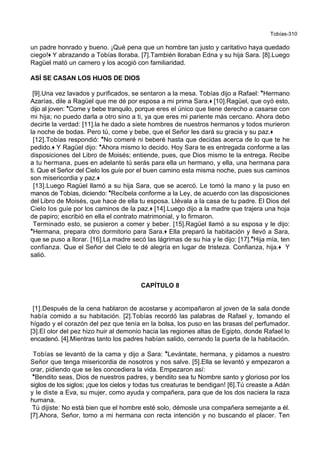 Tobías-310
un padre honrado y bueno. ¡Qué pena que un hombre tan justo y caritativo haya quedado
ciego!+ Y abrazando a Tobías lloraba. [7].También lloraban Edna y su hija Sara. [8].Luego
Ragüel mató un carnero y los acogió con familiaridad.
ASÍ SE CASAN LOS HIJOS DE DIOS
[9].Una vez lavados y purificados, se sentaron a la mesa. Tobías dijo a Rafael: *Hermano
Azarías, dile a Ragüel que me dé por esposa a mi prima Sara.+ [10].Ragüel, que oyó esto,
dijo al joven: *Come y bebe tranquilo, porque eres el único que tiene derecho a casarse con
mi hija; no puedo darla a otro sino a ti, ya que eres mi pariente más cercano. Ahora debo
decirte la verdad: [11].la he dado a siete hombres de nuestros hermanos y todos murieron
la noche de bodas. Pero tú, come y bebe, que el Señor les dará su gracia y su paz.+
[12].Tobías respondió: *No comeré ni beberé hasta que decidas acerca de lo que te he
pedido.+ Y Ragüel dijo: *Ahora mismo lo decido. Hoy Sara te es entregada conforme a las
disposiciones del Libro de Moisés; entiende, pues, que Dios mismo te la entrega. Recibe
a tu hermana, pues en adelante tú serás para ella un hermano, y ella, una hermana para
ti. Que el Señor del Cielo los guíe por el buen camino esta misma noche, pues sus caminos
son misericordia y paz.+
[13].Luego Ragüel llamó a su hija Sara, que se acercó. Le tomó la mano y la puso en
manos de Tobías, diciendo: *Recíbela conforme a la Ley, de acuerdo con las disposiciones
del Libro de Moisés, que hace de ella tu esposa. Llévala a la casa de tu padre. El Dios del
Cielo los guíe por los caminos de la paz.+ [14].Luego dijo a la madre que trajera una hoja
de papiro; escribió en ella el contrato matrimonial, y lo firmaron.
Terminado esto, se pusieron a comer y beber. [15].Ragüel llamó a su esposa y le dijo:
*Hermana, prepara otro dormitorio para Sara.+ Ella preparó la habitación y llevó a Sara,
que se puso a llorar. [16].La madre secó las lágrimas de su hia y le dijo: [17].*Hija mía, ten
confianza. Que el Señor del Cielo te dé alegría en lugar de tristeza. Confianza, hija.+ Y
salió.
CAPÍTULO 8
[1].Después de la cena hablaron de acostarse y acompañaron al joven de la sala donde
había comido a su habitación. [2].Tobías recordó las palabras de Rafael y, tomando el
hígado y el corazón del pez que tenía en la bolsa, los puso en las brasas del perfumador.
[3].El olor del pez hizo huir al demonio hacia las regiones altas de Egipto, donde Rafael lo
encadenó. [4].Mientras tanto los padres habían salido, cerrando la puerta de la habitación.
Tobías se levantó de la cama y dijo a Sara: *Levántate, hermana, y pidamos a nuestro
Señor que tenga misericordia de nosotros y nos salve. [5].Ella se levantó y empezaron a
orar, pidiendo que se les concediera la vida. Empezaron así:
*Bendito seas, Dios de nuestros padres, y bendito sea tu Nombre santo y glorioso por los
siglos de los siglos; ¡que los cielos y todas tus creaturas te bendigan! [6].Tú creaste a Adán
y le diste a Eva, su mujer, como ayuda y compañera, para que de los dos naciera la raza
humana.
Tú dijiste: No está bien que el hombre esté solo, démosle una compañera semejante a él.
[7].Ahora, Señor, tomo a mi hermana con recta intención y no buscando el placer. Ten
 