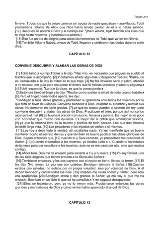 Tobías-313
Nínive. Todos los que lo veían caminar sin ayuda de nadie quedaban maravillados. Tobit
proclamaba delante de ellos que Dios había tenido piedad de él y lo había sanado.
[17].Después se acercó a Sara y la bendijo así: *¡Bien venida, hija! Bendito sea Dios que
te trajo hasta nosotros, y benditos tus padres.+
[18].Ese fue un día de alegría para todos los hermanos de Tobit que vivían en Nínive.
[19].También Ajikar y Nabad, primos de Tobit, llegaron y celebraron las bodas durante siete
días.
CAPÍTULO 12
CONVIENE DESCUBRIR Y ALABAR LAS OBRAS DE DIOS
[1].Tobit llamó a su hijo Tobías y le dijo: *Hijo mío, es necesario que pagues su sueldo al
hombre que te acompañó. [2].Y debemos añadir algo más.+ Respondió Tobías: *Padre, no
es demasiado si le doy la mitad de lo que traje. [3].Me ha devuelto sano y salvo, atendió
a mi esposa, me guió para recuperar el dinero que tú habías prestado y sanó tu ceguera.+
[4].Tobit respondió: *Lo que tú dices, es que le corresponde.+
[5].Entonces llamó al ángel y le dijo: *Recibe como sueldo la mitad de todo cuanto trajiste.+
[6].Pero el ángel, tomándolos aparte, les dijo:
*Bendigan a Dios, denle gracias y proclamen su grandeza ante todos los vivientes por lo
que hizo en favor de ustedes. Conviene bendecir a Dios, celebrar su Nombre y revelar sus
obras. No demoren en darle gracias, [7].ya que es bueno guardar el secreto del rey, pero
conviene descubrir y alabar las obras de Dios. Practiquen el bien, porque así nunca los
alcanzará el mal. [8].Es buena la oración con ayuno, limosna y justicia. Es mejor tener poco
con honradez que mucho con injusticia. Es mejor dar al pobre que amontonar tesoros,
[9].ya que la limosna libra de la muerte y purifica de todo pecado. Los que dan limosna
tendrán larga vida. [10].Los pecadores y los injustos se dañan a sí mismos.
[11].Les voy a decir toda la verdad, sin ocultarles nada. Ya les manifesté que es bueno
mantener oculto el secreto del rey y que también es bueno publicar las obras gloriosas de
Dios. Sepan entonces que, [12].cuando tú y Sara rezaban, yo presentaba tus oraciones al
Señor. [13].Cuando enterrabas a los muertos, yo estaba junto a ti. Cuando te levantabas
de la mesa para dar sepultura a los muertos, esto no se me pasó por alto, sino que estaba
contigo.
[14].Ahora bien, Dios me ha enviado para sanarte a ti y a tu nuera. [15].Yo soy Rafael, uno
de los siete ángeles que tienen entrada a la Gloria del Señor.+
[16].Temblaron entonces, y los dos cayeron con el rostro en tierra, llenos de terror. [17].El
les dijo: *No teman. La paz sea con ustedes. Bendigan siempre al Señor. [18].Cuando
estaba con ustedes, no estaba por mi propia voluntad, sino por voluntad de Dios. A él
deben bendecir y cantar todos los días. [19].Ustedes me veían comer y hablar, pero sólo
era apariencia. [20].Bendigan ahora y den gracias al Señor; yo me voy al que me ha
enviado. Escriban en un libro lo que se ha cumplido.+ Y en seguida desapareció.
[21].Ellos se levantaron, pero ya no lo vieron más. Proclamaron entonces las obras
grandes y maravillosas de Dios y cómo se les había aparecido el ángel de Dios.
CAPÍTULO 13
 