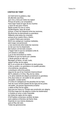 Tobías-314
CÁNTICO DE TOBIT
[1].Tobit tomó la palabra y dijo:
[2].¡Bendito sea Dios,
que vive y reina por todos los siglos!
Porque él azota y se compadece,
hace bajar hasta el lugar de los muertos
y saca de esa gran miseria.
Nadie puede huir de su mano.
[3].Bendíganlo, hijos de Israel,
porque, si bien los dispersó entre las naciones,
[4].ahora les ha demostrado su grandeza.
Alábenlo ante todos los vivientes;
porque él es nuestro Dios y Señor,
y nuestro Padre para siempre.
[5].El nos castiga por nuestras maldades,
pero luego nos perdonará
y nos reunirá de entre todas las naciones
en las que nos ha dispersado.
[6].Vuelven a él de todo corazón,
y hagan todo lo que es verdadero ante él,
y él volverá a ustedes
y ya no les esconderá su rostro.
[7].Miren lo que ha hecho por ustedes
y denle gracias en alta voz.
Bendigan al Señor, el solo Justo,
alaben al Rey de los siglos.
[8].Yo en el país de mi destierro le daré gracias,
y diré su poder y su grandeza a mi pueblo pecador.
¡Conviértanse, pecadores,
y practiquen ante él la justicia,
seguros de que él se mostrará misericordioso!
[9].Yo alabaré a mi Dios, Rey de los cielos,
y mi alma radiante de alegría proclamará su grandeza.
[10].¡Que todos en Jerusalén le den gracias!
Jerusalén, ciudad santa,
[11].Dios te castigará por los pecados de tus hijos,
mas de nuevo tendrá piedad de los hijos de los justos.
Jerusalén, da gracias dignamente al Señor
y alaba al Rey de los siglos
para que de nuevo su Templo sea construido con alegría.
[12].Que haga de ti de alegría a todos los desterrados
y muestre su amor a todo miserable
por todos los siglos de los siglos.
[13].Pueblos numerosos vendrán de lejos
para celebrar el Nombre del Señor Dios
trayendo en sus manos obsequios
para el Rey del cielo.
Todas las generaciones
 