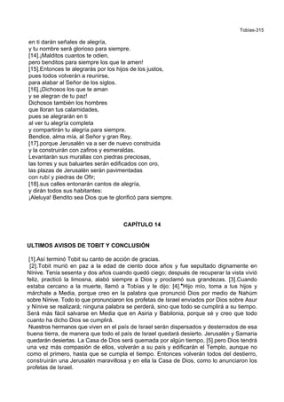 Tobías-315
en ti darán señales de alegría,
y tu nombre será glorioso para siempre.
[14].¡Malditos cuantos te odien,
pero benditos para siempre los que te amen!
[15].Entonces te alegrarás por los hijos de los justos,
pues todos volverán a reunirse,
para alabar al Señor de los siglos.
[16].¡Dichosos los que te aman
y se alegran de tu paz!
Dichosos también los hombres
que lloran tus calamidades,
pues se alegrarán en ti
al ver tu alegría completa
y compartirán tu alegría para siempre.
Bendice, alma mía, al Señor y gran Rey,
[17].porque Jerusalén va a ser de nuevo construida
y la construirán con zafiros y esmeraldas.
Levantarán sus murallas con piedras preciosas,
las torres y sus baluartes serán edificados con oro,
las plazas de Jerusalén serán pavimentadas
con rubí y piedras de Ofir;
[18].sus calles entonarán cantos de alegría,
y dirán todos sus habitantes:
¡Aleluya! Bendito sea Dios que te glorificó para siempre.
CAPÍTULO 14
ULTIMOS AVISOS DE TOBIT Y CONCLUSIÓN
[1].Así terminó Tobit su canto de acción de gracias.
[2].Tobit murió en paz a la edad de ciento doce años y fue sepultado dignamente en
Nínive. Tenía sesenta y dos años cuando quedó ciego; después de recuperar la vista vivió
feliz, practicó la limosna, alabó siempre a Dios y proclamó sus grandezas. [3].Cuando
estaba cercano a la muerte, llamó a Tobías y le dijo: [4].*Hijo mío, toma a tus hijos y
márchate a Media, porque creo en la palabra que pronunció Dios por medio de Nahúm
sobre Nínive. Todo lo que pronunciaron los profetas de Israel enviados por Dios sobre Asur
y Nínive se realizará; ninguna palabra se perderá, sino que todo se cumplirá a su tiempo.
Será más fácil salvarse en Media que en Asiria y Babilonia, porque sé y creo que todo
cuanto ha dicho Dios se cumplirá.
Nuestros hermanos que viven en el país de Israel serán dispersados y desterrados de esa
buena tierra, de manera que todo el país de Israel quedará desierto. Jerusalén y Samaria
quedarán desiertas. La Casa de Dios será quemada por algún tiempo, [5].pero Dios tendrá
una vez más compasión de ellos, volverán a su país y edificarán el Templo, aunque no
como el primero, hasta que se cumpla el tiempo. Entonces volverán todos del destierro,
construirán una Jerusalén maravillosa y en ella la Casa de Dios, como lo anunciaron los
profetas de Israel.
 