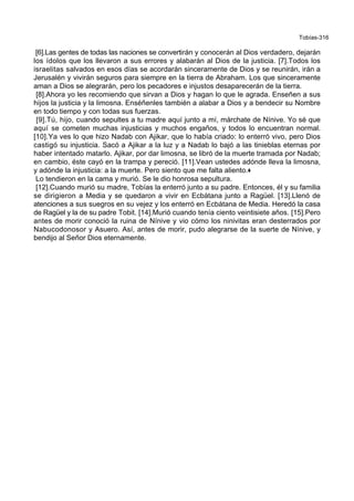Tobías-316
[6].Las gentes de todas las naciones se convertirán y conocerán al Dios verdadero, dejarán
los ídolos que los llevaron a sus errores y alabarán al Dios de la justicia. [7].Todos los
israelitas salvados en esos días se acordarán sinceramente de Dios y se reunirán, irán a
Jerusalén y vivirán seguros para siempre en la tierra de Abraham. Los que sinceramente
aman a Dios se alegrarán, pero los pecadores e injustos desaparecerán de la tierra.
[8].Ahora yo les recomiendo que sirvan a Dios y hagan lo que le agrada. Enseñen a sus
hijos la justicia y la limosna. Enséñenles también a alabar a Dios y a bendecir su Nombre
en todo tiempo y con todas sus fuerzas.
[9].Tú, hijo, cuando sepultes a tu madre aquí junto a mí, márchate de Nínive. Yo sé que
aquí se cometen muchas injusticias y muchos engaños, y todos lo encuentran normal.
[10].Ya ves lo que hizo Nadab con Ajikar, que lo había criado: lo enterró vivo, pero Dios
castigó su injusticia. Sacó a Ajikar a la luz y a Nadab lo bajó a las tinieblas eternas por
haber intentado matarlo. Ajikar, por dar limosna, se libró de la muerte tramada por Nadab;
en cambio, éste cayó en la trampa y pereció. [11].Vean ustedes adónde lleva la limosna,
y adónde la injusticia: a la muerte. Pero siento que me falta aliento.+
Lo tendieron en la cama y murió. Se le dio honrosa sepultura.
[12].Cuando murió su madre, Tobías la enterró junto a su padre. Entonces, él y su familia
se dirigieron a Media y se quedaron a vivir en Ecbátana junto a Ragüel. [13].Llenó de
atenciones a sus suegros en su vejez y los enterró en Ecbátana de Media. Heredó la casa
de Ragüel y la de su padre Tobit. [14].Murió cuando tenía ciento veintisiete años. [15].Pero
antes de morir conoció la ruina de Nínive y vio cómo los ninivitas eran desterrados por
Nabucodonosor y Asuero. Así, antes de morir, pudo alegrarse de la suerte de Nínive, y
bendijo al Señor Dios eternamente.
 