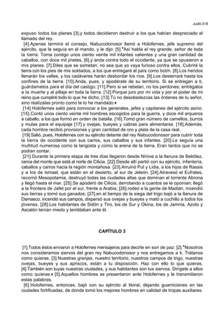 Judit-318
expuso todos los planes [3].y todos decidieron destruir a los que habían despreciado el
llamado del rey.
[4].Apenas terminó el consejo, Nabucodonosor llamó a Holofernes, jefe supremo del
ejército, que le seguía en el mando, y le dijo: [5].*Así habla el rey grande, señor de toda
la tierra: Toma contigo unos ciento veinte mil infantes valientes y una gran cantidad de
caballos, con doce mil jinetes, [6].y anda contra todo el occidente, ya que se opusieron a
mis planes. [7].Diles que se sometan, no sea que yo vaya furioso contra ellos. Cubriré la
tierra con los pies de mis soldados, a los que entregaré el país como botín. [8].Los heridos
llenarán los valles, y los cadáveres harán desbordar los ríos. [9].Los desterraré hasta los
confines de la tierra. [10].Anda, pues, y apodérate de su territorio. Si se entregan a ti,
guárdamelos para el día del castigo. [11].Pero si se rebelan, no los perdones; entrégalos
a la muerte y al pillaje en toda la tierra. [12].Porque juro por mi vida y por el poder de mi
reino que cumpliré todo lo que he dicho. [13].Tú no desobedezcas las órdenes de tu señor,
sino realízalas pronto como te lo he mandado.+
[14].Holofernes salió para convocar a los generales, jefes y capitanes del ejército asirio.
[15].Contó unos ciento veinte mil hombres escogidos para la guerra, y doce mil arqueros
a caballo, a los que formó en orden de batalla. [16].Tomó gran número de camellos, burros
y mulas para el equipaje [17].y ovejas, bueyes y cabras para alimentarse. [18].Además,
cada hombre recibió provisiones y gran cantidad de oro y plata de la casa real.
[19].Salió, pues, Holofernes con su ejército delante del rey Nabucodonosor para cubrir toda
la tierra de occidente con sus carros, sus caballos y sus infantes. [20].Le seguía una
multitud numerosa como la langosta y como la arena de la tierra. Eran tantos que no se
podían contar.
[21].Durante la primera etapa de tres días llegaron desde Nínive a la llanura de Bektilez,
cerca del monte que está al norte de Cilicia. [22].Desde allí partió con su ejército, infantería,
caballos y carros hacia la región montañosa. [23].Arruinó Put y Lidia, a los hijos de Rassis
y a los de Ismael, que están en el desierto, al sur de Jeleón. [24].Atravesó el Eufrates,
recorrió Mesopotamia, destruyó todas las ciudades altas que dominan el torrente Abrona
y llegó hasta el mar. [25].Se apoderó de Cilicia, derrotando a cuantos se le oponían; llegó
a la frontera de Jafet por el sur, frente a Arabia; [26].rodeó a la gente de Madián, incendió
sus tierras y tomó sus ganados; [27].en el tiempo de la siega del trigo bajó a la llanura de
Damasco, incendió sus campos, dispersó sus ovejas y bueyes y mató a cuchillo a todos los
jóvenes. [28].Los habitantes de Sidón y Tiro, los de Sur y Okina, los de Jamnia, Azoto y
Ascalón tenían miedo y temblaban ante él.
CAPÍTULO 3
[1].Todos éstos enviaron a Holofernes mensajeros para decirle en son de paz: [2].*Nosotros
nos consideramos siervos del gran rey Nabucodonosor y nos entregamos a ti. Trátanos
como quieras. [3].Nuestras granjas, nuestro territorio, nuestros campos de trigo, nuestras
ovejas, bueyes y sus apriscos, están a tu disposición. Haz con ello lo que quieras.
[4].También son tuyas nuestras ciudades, y sus habitantes son tus siervos. Dirígete a ellos
como quieras.+ [5].Aquellos hombres se presentaron ante Holofernes y le transmitieron
estas palabras.
[6].Holofernes, entonces, bajó con su ejército al litoral, dejando guarniciones en las
ciudades fortificadas, de donde tomó los mejores hombres en calidad de tropas auxiliares.
 
