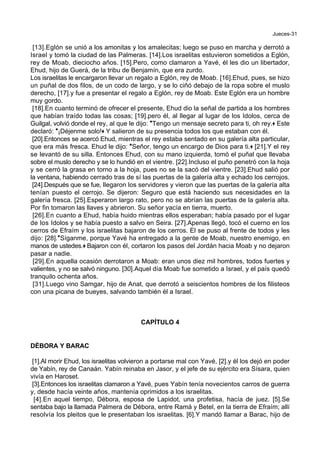 Jueces-31
[13].Eglón se unió a los amonitas y los amalecitas; luego se puso en marcha y derrotó a
Israel y tomó la ciudad de las Palmeras. [14].Los israelitas estuvieron sometidos a Eglón,
rey de Moab, dieciocho años. [15].Pero, como clamaron a Yavé, él les dio un libertador,
Ehud, hijo de Guerá, de la tribu de Benjamín, que era zurdo.
Los israelitas le encargaron llevar un regalo a Eglón, rey de Moab. [16].Ehud, pues, se hizo
un puñal de dos filos, de un codo de largo, y se lo ciñó debajo de la ropa sobre el muslo
derecho, [17].y fue a presentar el regalo a Eglón, rey de Moab. Este Eglón era un hombre
muy gordo.
[18].En cuanto terminó de ofrecer el presente, Ehud dio la señal de partida a los hombres
que habían traído todas las cosas; [19].pero él, al llegar al lugar de los Idolos, cerca de
Guilgal, volvió donde el rey, al que le dijo: *Tengo un mensaje secreto para ti, oh rey.+ Este
declaró: *¡Déjenme solo!+ Y salieron de su presencia todos los que estaban con él.
[20].Entonces se acercó Ehud, mientras el rey estaba sentado en su galería alta particular,
que era más fresca. Ehud le dijo: *Señor, tengo un encargo de Dios para ti.+ [21].Y el rey
se levantó de su silla. Entonces Ehud, con su mano izquierda, tomó el puñal que llevaba
sobre el muslo derecho y se lo hundió en el vientre. [22].Incluso el puño penetró con la hoja
y se cerró la grasa en torno a la hoja, pues no se la sacó del vientre. [23].Ehud salió por
la ventana, habiendo cerrado tras de sí las puertas de la galería alta y echado los cerrojos.
[24].Después que se fue, llegaron los servidores y vieron que las puertas de la galería alta
tenían puesto el cerrojo. Se dijeron: Seguro que está haciendo sus necesidades en la
galería fresca. [25].Esperaron largo rato, pero no se abrían las puertas de la galería alta.
Por fin tomaron las llaves y abrieron. Su señor yacía en tierra, muerto.
[26].En cuanto a Ehud, había huido mientras ellos esperaban; había pasado por el lugar
de los Idolos y se había puesto a salvo en Seira. [27].Apenas llegó, tocó el cuerno en los
cerros de Efraím y los israelitas bajaron de los cerros. El se puso al frente de todos y les
dijo: [28].*Síganme, porque Yavé ha entregado a la gente de Moab, nuestro enemigo, en
manos de ustedes.+ Bajaron con él, cortaron los pasos del Jordán hacia Moab y no dejaron
pasar a nadie.
[29].En aquella ocasión derrotaron a Moab: eran unos diez mil hombres, todos fuertes y
valientes, y no se salvó ninguno. [30].Aquel día Moab fue sometido a Israel, y el país quedó
tranquilo ochenta años.
[31].Luego vino Samgar, hijo de Anat, que derrotó a seiscientos hombres de los filisteos
con una picana de bueyes, salvando también él a Israel.
CAPÍTULO 4
DÉBORA Y BARAC
[1].Al morir Ehud, los israelitas volvieron a portarse mal con Yavé, [2].y él los dejó en poder
de Yabín, rey de Canaán. Yabín reinaba en Jasor, y el jefe de su ejército era Sísara, quien
vivía en Haroset.
[3].Entonces los israelitas clamaron a Yavé, pues Yabín tenía novecientos carros de guerra
y, desde hacía veinte años, mantenía oprimidos a los israelitas.
[4].En aquel tiempo, Débora, esposa de Lapidot, una profetisa, hacía de juez. [5].Se
sentaba bajo la llamada Palmera de Débora, entre Ramá y Betel, en la tierra de Efraím; allí
resolvía los pleitos que le presentaban los israelitas. [6].Y mandó llamar a Barac, hijo de
 