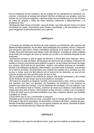 Judit-319
[7].Los habitantes de las ciudades y de los pueblos de los alrededores lo recibieron con
coronas y danzando al compás del tamboril. [8].Pero él destruyó sus templos, cortó los
árboles de sus bosques sagrados y destruyó todas las divinidades para que los hombres
de todas las lenguas y todas las tribus adoraran solamente a Nabucodonosor y lo
proclamaran dios.
[9].Después llegó frente a Esdrelón, cerca de Dotán, que está ubicado frente a la sierra
montañosa de Judea. [10].Acampó entre Gueba y Escitópolis, y allí permaneció un mes
para reorganizar el aprovisionamiento de su ejército.
CAPÍTULO 4
[1].Cuando los israelitas del territorio de Judá supieron que Holofernes, jefe supremo del
ejército de Nabucodonosor, rey de Asiria, había despojado a los pueblos vecinos y destruido
sus santuarios, [2].tuvieron miedo y temblaban pensando en la suerte de Jerusalén y su
Templo, [3].ya que hacía poco que habían vuelto del destierro; el pueblo de Judea acababa
de reunirse y de consagrar de nuevo el Templo con su altar y su mobiliario después de ser
profanado.
[4].Entonces avisaron a toda la región de Samaria, a Komá, Bet-Jorán, Belmain, Jericó,
Joba, Esorá y el valle de Salem. [5].Ocuparon las alturas de las montañas, fortificaron los
pueblos e hicieron provisiones para sostener la guerra, ya que habían terminado de segar
sus campos. [6].El jefe de los sacerdotes, Joaquín, que estaba entonces en Jerusalén,
escribió a los habitantes de Betulia y Betomestain, que está frente a Esdrelón, a la entrada
de la llanura de Dotán, [7].diciéndoles que cuidaran las subidas de la montaña que dan
acceso a Judea, pues era fácil detener allí el avance de los atacantes, ya que era tan
estrecho el paso que sólo permitía pasar de dos en dos.
[8].Los israelitas cumplieron las órdenes de Joaquín, jefe de los sacerdotes, y del consejo
de los Ancianos de todo Israel, que se encontraba en Jerusalén.
[9].Todos los israelitas se dirigieron humilde y fervorosamente a Dios. [10].Los hombres,
sus esposas, sus hijos, sus ganados, los forasteros, los jornaleros y los esclavos se
pusieron saco sobre sus cuerpos. [11].Los habitantes de Jerusalén, con sus esposas y sus
niños, se arrodillaron ante el Templo, cubrieron de ceniza sus cabezas y extendieron las
manos para rezar ante el Señor. [12].Cubrieron el altar de saco, y todos a una voz pidieron
al Dios de Israel que no permitiera arrebatar a sus hijos y esposas, destruir sus ciudades
y profanar su Templo.
[13].El Señor oyó su voz y comprendió su angustia.
El pueblo ayunó muchos días en Judá y Jerusalén ante el Templo del Señor Omnipotente.
[14].Joaquín, jefe de los sacerdotes, los sacerdotes y ministros del Señor, vestidos de saco,
ofrecían el sacrificio perpetuo, [15].y, con sus gorros cubiertos de ceniza, clamaban al Señor
con todas sus fuerzas para que velara por todo Israel.
CAPÍTULO 5
[1].Holofernes, jefe supremo del ejército asirio, supo que los israelitas se preparaban para
 