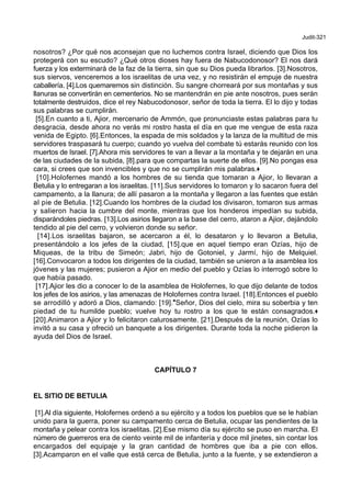 Judit-321
nosotros? ¿Por qué nos aconsejan que no luchemos contra Israel, diciendo que Dios los
protegerá con su escudo? ¿Qué otros dioses hay fuera de Nabucodonosor? El nos dará
fuerza y los exterminará de la faz de la tierra, sin que su Dios pueda librarlos. [3].Nosotros,
sus siervos, venceremos a los israelitas de una vez, y no resistirán el empuje de nuestra
caballería. [4].Los quemaremos sin distinción. Su sangre chorreará por sus montañas y sus
llanuras se convertirán en cementerios. No se mantendrán en pie ante nosotros, pues serán
totalmente destruidos, dice el rey Nabucodonosor, señor de toda la tierra. El lo dijo y todas
sus palabras se cumplirán.
[5].En cuanto a ti, Ajior, mercenario de Ammón, que pronunciaste estas palabras para tu
desgracia, desde ahora no verás mi rostro hasta el día en que me vengue de esta raza
venida de Egipto. [6].Entonces, la espada de mis soldados y la lanza de la multitud de mis
servidores traspasará tu cuerpo; cuando yo vuelva del combate tú estarás reunido con los
muertos de Israel. [7].Ahora mis servidores te van a llevar a la montaña y te dejarán en una
de las ciudades de la subida, [8].para que compartas la suerte de ellos. [9].No pongas esa
cara, si crees que son invencibles y que no se cumplirán mis palabras.+
[10].Holofernes mandó a los hombres de su tienda que tomaran a Ajior, lo llevaran a
Betulia y lo entregaran a los israelitas. [11].Sus servidores lo tomaron y lo sacaron fuera del
campamento, a la llanura; de allí pasaron a la montaña y llegaron a las fuentes que están
al pie de Betulia. [12].Cuando los hombres de la ciudad los divisaron, tomaron sus armas
y salieron hacia la cumbre del monte, mientras que los honderos impedían su subida,
disparándoles piedras. [13].Los asirios llegaron a la base del cerro, ataron a Ajior, dejándolo
tendido al pie del cerro, y volvieron donde su señor.
[14].Los israelitas bajaron, se acercaron a él, lo desataron y lo llevaron a Betulia,
presentándolo a los jefes de la ciudad, [15].que en aquel tiempo eran Ozías, hijo de
Miqueas, de la tribu de Simeón; Jabri, hijo de Gotoniel, y Jarmí, hijo de Melquiel.
[16].Convocaron a todos los dirigentes de la ciudad, también se unieron a la asamblea los
jóvenes y las mujeres; pusieron a Ajior en medio del pueblo y Ozías lo interrogó sobre lo
que había pasado.
[17].Ajior les dio a conocer lo de la asamblea de Holofernes, lo que dijo delante de todos
los jefes de los asirios, y las amenazas de Holofernes contra Israel. [18].Entonces el pueblo
se arrodilló y adoró a Dios, clamando: [19].*Señor, Dios del cielo, mira su soberbia y ten
piedad de tu humilde pueblo; vuelve hoy tu rostro a los que te están consagrados.+
[20].Animaron a Ajior y lo felicitaron calurosamente. [21].Después de la reunión, Ozías lo
invitó a su casa y ofreció un banquete a los dirigentes. Durante toda la noche pidieron la
ayuda del Dios de Israel.
CAPÍTULO 7
EL SITIO DE BETULIA
[1].Al día siguiente, Holofernes ordenó a su ejército y a todos los pueblos que se le habían
unido para la guerra, poner su campamento cerca de Betulia, ocupar las pendientes de la
montaña y pelear contra los israelitas. [2].Ese mismo día su ejército se puso en marcha. El
número de guerreros era de ciento veinte mil de infantería y doce mil jinetes, sin contar los
encargados del equipaje y la gran cantidad de hombres que iba a pie con ellos.
[3].Acamparon en el valle que está cerca de Betulia, junto a la fuente, y se extendieron a
 