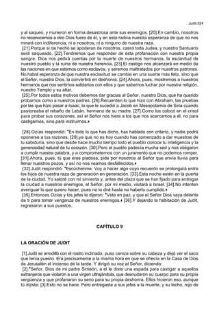 Judit-324
y al saqueo, y murieron en forma desastrosa ante sus enemigos. [20].En cambio, nosotros
no reconocemos a otro Dios fuera de él, y en esto radica nuestra esperanza de que no nos
mirará con indiferencia, ni a nosotros, ni a ninguno de nuestra raza.
[21].Porque si de hecho se apoderan de nosotros, caerá toda Judea, y nuestro Santuario
será saqueado. [22].Tendremos que responder de esta profanación con nuestra propia
sangre. Dios nos pedirá cuentas por la muerte de nuestros hermanos, la esclavitud de
nuestro pueblo y la ruina de nuestra herencia. [23].El castigo nos alcanzará en medio de
las naciones en que estemos como esclavos, y seremos maltratados por nuestros patrones.
No habrá esperanza de que nuestra esclavitud se cambie en una suerte más feliz, sino que
el Señor, nuestro Dios, la convertirá en deshonra. [24].Ahora, pues, mostremos a nuestros
hermanos que nos sentimos solidarios con ello