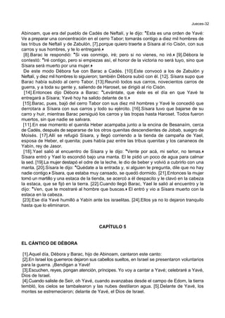 Jueces-32
Abinoam, que era del pueblo de Cadés de Neftalí, y le dijo: *Esta es una orden de Yavé:
Ve a preparar una concentración en el cerro Tabor; tomarás contigo a diez mil hombres de
las tribus de Neftalí y de Zabulón, [7].porque quiero traerte a Sísara al río Cisón, con sus
carros y sus hombres, y te lo entregaré.+
[8].Barac le respondió: *Si vas conmigo, iré; pero si no vienes, no iré.+ [9].Débora le
contestó: *Iré contigo, pero si empiezas así, el honor de la victoria no será tuyo, sino que
Sísara será muerto por una mujer.+
De este modo Débora fue con Barac a Cadés. [10].Este convocó a los de Zabulón y
Neftalí, y diez mil hombres lo siguieron; también Débora subió con él. [12]. Sísara supo que
Barac había subido al cerro Tabor. [13].Reunió todos sus carros, novecientos carros de
guerra, y a toda su gente y, saliendo de Haroset, se dirigió al río Cisón.
[14].Entonces dijo Débora a Barac: *Levántate, que éste es el día en que Yavé te
entregará a Sísara; Yavé hoy ha salido delante de ti.+
[15].Barac, pues, bajó del cerro Tabor con sus diez mil hombres y Yavé le concedió que
derrotara a Sísara con sus carros y todo su ejército. [16].Sísara tuvo que bajarse de su
carro y huir, mientras Barac persiguió los carros y las tropas hasta Haroset. Todos fueron
muertos, sin que nadie se salvara.
[11].En ese momento el quenita Heber acampaba junto a la encina de Besanaím, cerca
de Cadés, después de separarse de los otros quenitas descendientes de Jobab, suegro de
Moisés. [17].Allí se refugió Sísara, y llegó corriendo a la tienda de campaña de Yael,
esposa de Heber, el quenita; pues había paz entre las tribus quenitas y los cananeos de
Yabín, rey de Jasor.
[18].Yael salió al encuentro de Sísara y le dijo: *Vente por acá, mi señor, no temas.+
Sísara entró y Yael lo escondió bajo una manta. El le pidió un poco de agua para calmar
la sed. [19].La mujer destapó el odre de la leche, le dio de beber y volvió a cubrirlo con una
manta. [20].Sísara le dijo: *Quédate a la entrada y, si alguien te pregunta, dile que no hay
nadie contigo.+ Sísara, que estaba muy cansado, se quedó dormido. [21].Entonces la mujer
tomó un martillo y una estaca de la tienda, se acercó a él despacito y le clavó en la cabeza
la estaca, que se fijó en la tierra. [22].Cuando llegó Barac, Yael le salió al encuentro y le
dijo: *Ven, que te mostraré al hombre que buscas.+ El entró y vio a Sísara muerto con la
estaca en la cabeza.
[23].Ese día Yavé humilló a Yabín ante los israelitas. [24].Ellos ya no lo dejaron tranquilo
hasta que lo eliminaron.
CAPÍTULO 5
EL CÁNTICO DE DÉBORA
[1].Aquel día, Débora y Barac, hijo de Abinoam, cantaron este canto:
[2].En Israel los guerreros dejaron sus cabellos sueltos, en Israel se presentaron voluntarios
para la guerra. ¡Bendigan a Yavé!
[3].Escuchen, reyes, pongan atención, príncipes. Yo voy a cantar a Yavé; celebraré a Yavé,
Dios de Israel.
[4].Cuando saliste de Seír, oh Yavé, cuando avanzabas desde el campo de Edom, la tierra
tembló, los cielos se tambalearon y las nubes destilaron agua. [5].Delante de Yavé, los
montes se estremecieron; delante de Yavé, el Dios de Israel.
 