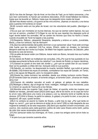 Jueces-33
[6].En los días de Samgar, hijo de Anat, en los días de Yael, ya no había caravanas, y los
que iban caminando, lo hacían por senderos desviados. [7].En Israel faltaban los líderes,
hasta que me levanté yo, Débora, hasta que me desperté como madre de Israel.
[8].Iban tras dioses nuevos, y la guerra se les vino encima. ¡Apenas un escudo y una lanza
para cuarenta mil hombres en Israel!
[9].Mi corazón está con los jefes de Israel, con los voluntarios del pueblo. ¡Bendigan a
Yavé!
[10].Los que van montados en burras blancas, los que se sientan sobre tapices, los que
van por el camino, ¡mediten! [11].Oigan la voz de los que reparten los despojos junto al
lugar donde beben los animales. Allí se cantan los favores que Dios ha hecho a Israel,
cuando el pueblo de Yavé ha bajado a las puertas.
[12].Despierta, Débora, ¡despierta! Despierta, despierta y entona un canto. ¡Levántate,
Barac, y trae tus cánticos, hijo de Abinoam!
[13].¡Que los sobrevivientes del pueblo dominen a sus opresores! ¡Que Yavé esté conmigo
más fuerte que los valientes! [14].Tus raíces, Efraím, están en Amalec; tu hermano
Benjamín está tras de ti entre tus tropas. De Makir han bajado capitanes; de Zabulón, jefes
llevando la vara de bronce.
[15].Los jefes de Isacar están con Débora, Isacar está con Barac, lanzado tras sus huellas
en la llanura.
En los clanes de Rubén se multiplican las consultas. [16].¿Por qué te has quedado en tus
corrales escuchando la flauta entre los rebaños? Los clanes de Rubén no logran decidirse.
[17].Galaad se quedó al otro lado del Jordán y, ¿por qué se quedó Dan en sus naves?
Aser se ha quedado a orillas del mar, tranquilo está en sus puertos.
[18].Zabulón, en cambio, ha despreciado la muerte; también Neftalí, que subió al campo
de batalla. [19].Vinieron los reyes al combate, combatieron los reyes de Canaán, en Tanac,
junto a las aguas de Meguido, pero no recogieron plata.
[20].Desde los cielos lucharon las estrellas, desde sus órbitas lucharon contra Sísara.
[21].El torrente Cisón los arrastró, el torrente antiguo, el torrente Cisón. ¡Avanza sin miedo,
alma mía!
[22].Cascos de caballos sacuden el suelo: al galope, al galope de sus caballos.
[23].Maldigan a Meroz, dijo el Angel de Yavé, maldigan, maldigan a sus moradores, pues
no vinieron en ayuda de Yavé junto a los héroes.
[24].Bendita entre las mujeres Yael, mujer de Heber, el quenita; entre las mujeres que
habitan en tiendas, ¡bendita seas! [25].El pidió agua, ella le dio leche; en la copa de honor
le sirvió nata. [26].Llevó una mano a la estaca y con su derecha tomó el martillo de los
obreros. [27].Hirió a Sísara, le partió la cabeza, lo golpeó y le partió la sien; a sus pies se
desplomó, allí cayó, quedó tendido.
[28].A la ventana se asomó la madre de Sísara, y gritó tras la reja: ¿Por qué tarda en
llegar su carro?, ¿por qué se demora el andar de su carro? [29].La más despierta de sus
mujeres le contesta y le da esta respuesta: [30].Será que reparten el botín encontrado: una
cautiva, dos cautivas para cada guerrero; paños de color para Sísara como botín, paños
de color dos veces recamados para bufanda.
[31].Así perezcan todos tus enemigos, oh Yavé, y sean tus amigos como sol en todo su
fulgor.
Y el país tuvo paz durante cuarenta años.
CAPÍTULO 6
 