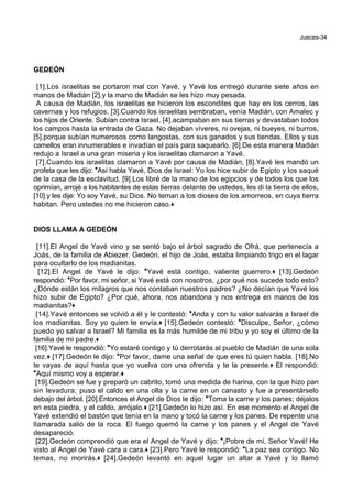Jueces-34
GEDEÓN
[1].Los israelitas se portaron mal con Yavé, y Yavé los entregó durante siete años en
manos de Madián [2].y la mano de Madián se les hizo muy pesada.
A causa de Madián, los israelitas se hicieron los escondites que hay en los cerros, las
cavernas y los refugios. [3].Cuando los israelitas sembraban, venía Madián, con Amalec y
los hijos de Oriente. Subían contra Israel, [4].acampaban en sus tierras y devastaban todos
los campos hasta la entrada de Gaza. No dejaban víveres, ni ovejas, ni bueyes, ni burros,
[5].porque subían numerosos como langostas, con sus ganados y sus tiendas. Ellos y sus
camellos eran innumerables e invadían el país para saquearlo. [6].De esta manera Madián
redujo a Israel a una gran miseria y los israelitas clamaron a Yavé.
[7].Cuando los israelitas clamaron a Yavé por causa de Madián, [8].Yavé les mandó un
profeta que les dijo: *Así habla Yavé, Dios de Israel: Yo los hice subir de Egipto y los saqué
de la casa de la esclavitud. [9].Los libré de la mano de los egipcios y de todos los que los
oprimían, arrojé a los habitantes de estas tierras delante de ustedes, les di la tierra de ellos,
[10].y les dije: Yo soy Yavé, su Dios. No teman a los dioses de los amorreos, en cuya tierra
habitan. Pero ustedes no me hicieron caso.+
DIOS LLAMA A GEDEÓN
[11].El Angel de Yavé vino y se sentó bajo el árbol sagrado de Ofrá, que pertenecía a
Joás, de la familia de Abiezer. Gedeón, el hijo de Joás, estaba limpiando trigo en el lagar
para ocultarlo de los madianitas.
[12].El Angel de Yavé le dijo: *Yavé está contigo, valiente guerrero.+ [13].Gedeón
respondió: *Por favor, mi señor, si Yavé está con nosotros, ¿por qué nos sucede todo esto?
¿Dónde están los milagros que nos contaban nuestros padres? ¿No decían que Yavé los
hizo subir de Egipto? ¿Por qué, ahora, nos abandona y nos entrega en manos de los
madianitas?+
[14].Yavé entonces se volvió a él y le contestó: *Anda y con tu valor salvarás a Israel de
los madianitas. Soy yo quien te envía.+ [15].Gedeón contestó: *Disculpe, Señor, ¿cómo
puedo yo salvar a Israel? Mi familia es la más humilde de mi tribu y yo soy el último de la
familia de mi padre.+
[16].Yavé le respondió: *Yo estaré contigo y tú derrotarás al pueblo de Madián de una sola
vez.+ [17].Gedeón le dijo: *Por favor, dame una señal de que eres tú quien habla. [18].No
te vayas de aquí hasta que yo vuelva con una ofrenda y te la presente.+ El respondió:
*Aquí mismo voy a esperar.+
[19].Gedeón se fue y preparó un cabrito, tomó una medida de harina, con la que hizo pan
sin levadura; puso el caldo en una olla y la carne en un canasto y fue a presentárselo
debajo del árbol. [20].Entonces el Angel de Dios le dijo: *Toma la carne y los panes; déjalos
en esta piedra, y el caldo, arrójalo.+ [21].Gedeón lo hizo así. En ese momento el Angel de
Yavé extendió el bastón que tenía en la mano y tocó la carne y los panes. De repente una
llamarada salió de la roca. El fuego quemó la carne y los panes y el Angel de Yavé
desapareció.
[22].Gedeón comprendió que era el Angel de Yavé y dijo: *¡Pobre de mí, Señor Yavé! He
visto al Angel de Yavé cara a cara.+ [23].Pero Yavé le respondió: *La paz sea contigo. No
temas, no morirás.+ [24].Gedeón levantó en aquel lugar un altar a Yavé y lo llamó
 