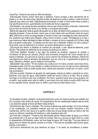 Jueces-35
Yavé-Paz. Todavía hoy está en Ofrá de Abiezer.
[25].Aquella misma noche Yavé dijo a Gedeón: *Lleva contigo a diez servidores de tu
padre y un toro de siete años. Derriba el altar de Baal que cuida tu padre y corta el tronco
sagrado que está a su lado. [26].Después levantarás un altar a Yavé sobre esta cumbre y
me sacrificarás el toro, quemándolo con la leña del tronco sagrado.+
[27].Gedeón, con ayuda de diez servidores, hizo lo que Yavé le había ordenado. Solamente
que lo hizo de noche por temor a su familia y a la gente del pueblo.
[28].Al día siguiente, toda la gente del pueblo vio el altar de Baal hecho pedazos y el tronco
sagrado arrasado. Fuera de esto, vieron que un toro había sido sacrificado sobre el nuevo
altar. [29].Unos a otros se preguntaban e hicieron toda una investigación para descubrirlo.
Así supieron que había sido Gedeón, [30].y fueron a decir a Joás: *Entréganos a tu hijo y
que muera por haber derribado el altar de Baal y cortado el tronco sagrado.+ [31].Pero Joás
dijo a la gente sublevada: *¿Ustedes son los que van a defender a Baal y lo van a salvar?
Si es Dios, que se defienda a sí mismo, ya que le destruyeron su altar.+
[32].Aquel día dieron a Gedeón el nombre de Jerubaal, o sea: Baal-se-defienda, pues
decían: *Que Baal se defienda de él, porque le destruyó su altar.+
[33].Todo Madián, Amalec y los hijos de Oriente se juntaron, pasaron el Jordán e
invadieron la llanura de Jezrael. [34].En ese momento el espíritu de Yavé revistió de su
fuerza a Gedeón, el cual tocó el cuerno y se le unieron los hombres de Abiezer. [35].Envió
mensajeros por todo el territorio de Manasés, que se unió a él, e igualmente la gente de
Aser, Zabulón y Neftalí, que le salieron al encuentro.
[36].Gedeón dijo a Dios: *Si de verdad vas a salvar por mi mano a Israel, como has dicho,
concédeme esto. [37].Yo voy a tender un vellón de lana en la era. Si cae el rocío solamente
sobre el vellón y todo el suelo queda seco, sabré que salvarás a Israel por mi mano, como
has prometido.+
[38].Así sucedió. Gedeón se levantó de madrugada, estrujó el vellón y exprimió su rocío,
llenando una copa de agua. [39].Gedeón habló de nuevo a Dios y le dijo: *No te enojes
conmigo si me atrevo otra vez a hablarte. Por favor, quisiera hacer otra vez la prueba con
el vellón: que quede seco sólo el vellón y que haya rocío por todo el suelo.+ [40].Yavé así
lo hizo aquella noche. Quedó seco el vellón y por todo el suelo había rocío.
CAPÍTULO 7
[1].Jerubaal, es decir, Gedeón, se levantó temprano junto con toda la gente que estaba con
él y acampó más arriba de Jarod. El campamento de los madianitas estaba más al norte
y se extendía desde la loma de Moré hasta el llano.
[2].Entonces dijo Yavé a Gedeón: *Es mucha la gente que está contigo. Si yo les entrego
a los madianitas, los israelitas creerán que por sus propios medios vencieron a los
madianitas. [3].Por eso reúne a tu gente y diles que el que tenga miedo se retire.+ Así fue
como se retiraron veintidós mil hombres y sólo quedaron diez mil.
[4].Yavé dijo a Gedeón: *Todavía hay demasiada gente. Hazlos bajar al agua y yo mismo
los probaré por ti. El que yo diga: Este irá contigo, ése irá; y el que yo diga: Ese no, a ése
lo despedirás.+ [5].Gedeón, pues, los hizo bajar al agua. Allí Yavé dijo: *Los que lamen el
agua como lo hacen los perros, ponlos a un lado. Y los que se arrodillen para tomar agua,
ponlos a otro lado.+
[6].Fueron trescientos los que lamieron el agua. Y el resto se arrodillaron a beber.
 
