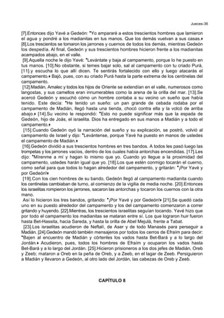Jueces-36
[7].Entonces dijo Yavé a Gedeón: *Yo ampararé a estos trescientos hombres que lamieron
el agua y pondré a los madianitas en tus manos. Que los demás vuelvan a sus casas.+
[8].Los trescientos se tomaron los jarrones y cuernos de todos los demás, mientras Gedeón
los despedía. Al final, Gedeón y sus trescientos hombres hicieron frente a los madianitas
acampados abajo, en el valle.
[9].Aquella noche le dijo Yavé: *Levántate y baja al campamento, porque lo he puesto en
tus manos. [10].No obstante, si temes bajar solo, sal al campamento con tu criado Purá,
[11].y escucha lo que allí dicen. Te sentirás fortalecido con ello y luego atacarás el
campamento.+ Bajó, pues, con su criado Purá hasta la parte extrema de los centinelas del
campamento.
[12].Madián, Amalec y todos los hijos de Oriente se extendían en el valle, numerosos como
langostas, y sus camellos eran innumerables como la arena de la orilla del mar. [13].Se
acercó Gedeón y escuchó cómo un hombre contaba a su vecino un sueño que había
tenido. Este decía: *He tenido un sueño: un pan grande de cebada rodaba por el
campamento de Madián, llegó hasta una tienda, chocó contra ella y la volcó de arriba
abajo.+ [14].Su vecino le respondió: *Esto no puede significar más que la espada de
Gedeón, hijo de Joás, el israelita. Dios ha entregado en sus manos a Madián y a todo el
campamento.+
[15].Cuando Gedeón oyó la narración del sueño y su explicación, se postró, volvió al
campamento de Israel y dijo: *Levántense, porque Yavé ha puesto en manos de ustedes
el campamento de Madián.+
[16].Gedeón dividió a sus trescientos hombres en tres bandos. A todos les pasó luego las
trompetas y los jarrones vacíos, dentro de los cuales había antorchas encendidas. [17].Les
dijo: *Mírenme a mí y hagan lo mismo que yo. Cuando yo llegue a la proximidad del
campamento, ustedes harán igual que yo. [18].Los que estén conmigo tocarán el cuerno,
como señal para que todos lo hagan alrededor del campamento, y gritarán: *¡Por Yavé y
por Gedeón!+
[19].Con los cien hombres de su bando, Gedeón llegó al campamento madianita cuando
los centinelas cambiaban de turno, al comienzo de la vigilia de media noche. [20].Entonces
los israelitas rompieron los jarrones, sacaron las antorchas y tocaron los cuernos con la otra
mano.
Así lo hicieron los tres bandos, gritando: *¡Por Yavé y por Gedeón!+ [21].Se quedó cada
uno en su puesto alrededor del campamento y los del campamento comenzaron a correr
gritando y huyendo. [22].Mientras, los trescientos israelitas seguían tocando. Yavé hizo que
por todo el campamento los madianitas se mataran entre sí. Los que lograron huir fueron
hasta Bet-Hassita, hacia Sareda, y hasta la orilla de Abel Mejulá, frente a Tabat.
[23].Los israelitas acudieron de Neftalí, de Aser y de todo Manasés para perseguir a
Madián. [24].Gedeón mandó también mensajeros por todos los cerros de Efraím para decir:
*Bajen al encuentro de Madián y córtenles los vados hasta Bet-Bará y a lo largo del
Jordán.+ Acudieron, pues, todos los hombres de Efraím y ocuparon los vados hasta
Bet-Bará y a lo largo del Jordán. [25].Hicieron prisioneros a los dos jefes de Madián, Oreb
y Zeeb; mataron a Oreb en la peña de Oreb, y a Zeeb, en el lagar de Zeeb. Persiguieron
a Madián y llevaron a Gedeón, al otro lado del Jordán, las cabezas de Oreb y Zeeb.
CAPÍTULO 8
 