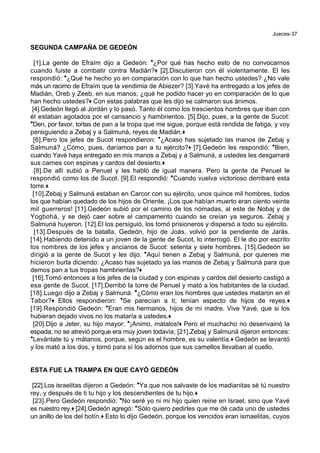Jueces-37
SEGUNDA CAMPAÑA DE GEDEÓN
[1].La gente de Efraím dijo a Gedeón: *¿Por qué has hecho esto de no convocarnos
cuando fuiste a combatir contra Madián?+ [2].Discutieron con él violentamente. El les
respondió: *¿Qué he hecho yo en comparación con lo que han hecho ustedes? ¿No vale
más un racimo de Efraím que la vendimia de Abiezer? [3].Yavé ha entregado a los jefes de
Madián, Oreb y Zeeb, en sus manos; ¿qué he podido hacer yo en comparación de lo que
han hecho ustedes?+ Con estas palabras que les dijo se calmaron sus ánimos.
[4].Gedeón llegó al Jordán y lo pasó. Tanto él como los trescientos hombres que iban con
él estaban agotados por el cansancio y hambrientos. [5].Dijo, pues, a la gente de Sucot:
*Den, por favor, tortas de pan a la tropa que me sigue, porque está rendida de fatiga, y voy
persiguiendo a Zebaj y a Salmuná, reyes de Madián.+
[6].Pero los jefes de Sucot respondieron: *¿Acaso has sujetado las manos de Zebaj y
Salmuná? ¿Cómo, pues, daríamos pan a tu ejército?+ [7].Gedeón les respondió: *Bien,
cuando Yavé haya entregado en mis manos a Zebaj y a Salmuná, a ustedes les desgarraré
sus carnes con espinas y cardos del desierto.+
[8].De allí subió a Penuel y les habló de igual manera. Pero la gente de Penuel le
respondió como los de Sucot. [9].El respondió: *Cuando vuelva victorioso derribaré esta
torre.+
[10].Zebaj y Salmuná estaban en Carcor con su ejército, unos quince mil hombres, todos
los que habían quedado de los hijos de Oriente. ¡Los que habían muerto eran ciento veinte
mil guerreros! [11].Gedeón subió por el camino de los nómadas, al este de Nobaj y de
Yogbohá, y se dejó caer sobre el campamento cuando se creían ya seguros. Zebaj y
Salmuná huyeron. [12].El los persiguió, los tomó prisioneros y dispersó a todo su ejército.
[13].Después de la batalla, Gedeón, hijo de Joás, volvió por la pendiente de Jarás.
[14].Habiendo detenido a un joven de la gente de Sucot, lo interrogó. El le dio por escrito
los nombres de los jefes y ancianos de Sucot: setenta y siete hombres. [15].Gedeón se
dirigió a la gente de Sucot y les dijo: *Aquí tienen a Zebaj y Salmuná, por quienes me
hicieron burla diciendo: ¿Acaso has sujetado ya las manos de Zebaj y Salmuná para que
demos pan a tus tropas hambrientas?+
[16].Tomó entonces a los jefes de la ciudad y con espinas y cardos del desierto castigó a
esa gente de Sucot. [17].Derribó la torre de Penuel y mató a los habitantes de la ciudad.
[18].Luego dijo a Zebaj y Salmuná: *¿Cómo eran los hombres que ustedes mataron en el
Tabor?+ Ellos respondieron: *Se parecían a ti; tenían aspecto de hijos de reyes.+
[19].Respondió Gedeón: *Eran mis hermanos, hijos de mi madre. Vive Yavé, que si los
hubieran dejado vivos no los mataría a ustedes.+
[20].Dijo a Jeter, su hijo mayor: *¡Animo, mátalos!+ Pero el muchacho no desenvainó la
espada; no se atrevió porque era muy joven todavía; [21].Zebaj y Salmuná dijeron entonces:
*Levántate tú y mátanos, porque, según es el hombre, es su valentía.+ Gedeón se levantó
y los mató a los dos, y tomó para sí los adornos que sus camellos llevaban al cuello.
ESTA FUE LA TRAMPA EN QUE CAYÓ GEDEÓN
[22].Los israelitas dijeron a Gedeón: *Ya que nos salvaste de los madianitas sé tú nuestro
rey, y después de ti tu hijo y los descendientes de tu hijo.+
[23].Pero Gedeón respondió: *No seré yo ni mi hijo quien reine en Israel, sino que Yavé
es nuestro rey.+ [24].Gedeón agregó: *Sólo quiero pedirles que me dé cada uno de ustedes
un anillo de los del botín.+ Esto lo dijo Gedeón, porque los vencidos eran ismaelitas, cuyos
 