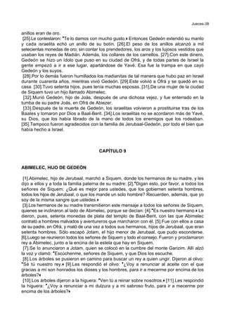 Jueces-38
anillos eran de oro.
[25].Le contestaron: *Te lo damos con mucho gusto.+ Entonces Gedeón extendió su manto
y cada israelita echó un anillo de su botín. [26].El peso de los anillos alcanzó a mil
setecientas monedas de oro; sin contar los prendedores, los aros y los lujosos vestidos que
usaban los reyes de Madián. Además, los collares de los camellos. [27].Con este dinero,
Gedeón se hizo un ídolo que puso en su ciudad de Ofrá, y de todas partes de Israel la
gente empezó a ir a ese lugar, apartándose de Yavé. Esa fue la trampa en que cayó
Gedeón y los suyos.
[28].Por lo demás fueron humillados los madianitas de tal manera que hubo paz en Israel
durante cuarenta años, mientras vivió Gedeón. [29].Este volvió a Ofrá y se quedó en su
casa. [30].Tuvo setenta hijos, pues tenía muchas esposas. [31].De una mujer de la ciudad
de Siquem tuvo un hijo llamado Abimelec.
[32].Murió Gedeón, hijo de Joás, después de una dichosa vejez, y fue enterrado en la
tumba de su padre Joás, en Ofrá de Abiezer.
[33].Después de la muerte de Gedeón, los israelitas volvieron a prostituirse tras de los
Baales y tomaron por Dios a Baal-Berit. [34].Los israelitas no se acordaron más de Yavé,
su Dios, que los había librado de la mano de todos los enemigos que los rodeaban.
[35].Tampoco fueron agradecidos con la familia de Jerubaal-Gedeón, por todo el bien que
había hecho a Israel.
CAPÍTULO 9
ABIMELEC, HIJO DE GEDEÓN
[1].Abimelec, hijo de Jerubaal, marchó a Siquem, donde los hermanos de su madre, y les
dijo a ellos y a toda la familia paterna de su madre: [2].*Digan esto, por favor, a todos los
señores de Siquem: ¿Qué es mejor para ustedes, que los gobiernen setenta hombres,
todos los hijos de Jerubaal, o que los mande un solo hombre? Recuerden, además, que yo
soy de la misma sangre que ustedes.+
[3].Los hermanos de su madre transmitieron este mensaje a todos los señores de Siquem,
quienes se inclinaron al lado de Abimelec, porque se decían: [4].*Es nuestro hermano.+ Le
dieron, pues, setenta monedas de plata del templo de Baal-Berit, con las que Abimelec
contrató a hombres malvados y aventureros que marcharon con él. [5].Fue con ellos a casa
de su padre, en Ofrá, y mató de una vez a todos sus hermanos, hijos de Jerubaal, que eran
setenta hombres. Sólo escapó Jotam, el hijo menor de Jerubaal, que pudo esconderse.
[6].Luego se reunieron todos los señores de Siquem y todo el consejo. Fueron y proclamaron
rey a Abimelec, junto a la encina de la estela que hay en Siquem.
[7].Se lo anunciaron a Jotam, quien se colocó en la cumbre del monte Garizim. Allí alzó
la voz y clamó: *Escúchenme, señores de Siquem, y que Dios los escuche.
[8].Los árboles se pusieron en camino para buscar un rey a quien ungir. Dijeron al olivo:
*Sé tú nuestro rey.+ [9].Les respondió el olivo: *¿Voy a renunciar al aceite con el que
gracias a mí son honrados los dioses y los hombres, para ir a mecerme por encima de los
árboles?+
[10].Los árboles dijeron a la higuera: *Ven tú a reinar sobre nosotros.+ [11].Les respondió
la higuera: *¿Voy a renunciar a mi dulzura y a mi sabroso fruto, para ir a mecerme por
encima de los árboles?+
 