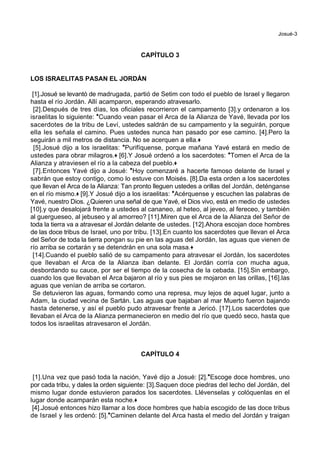 Josué-3
CAPÍTULO 3
LOS ISRAELITAS PASAN EL JORDÁN
[1].Josué se levantó de madrugada, partió de Setim con todo el pueblo de Israel y llegaron
hasta el río Jordán. Allí acamparon, esperando atravesarlo.
[2].Después de tres días, los oficiales recorrieron el campamento [3].y ordenaron a los
israelitas lo siguiente: *Cuando vean pasar el Arca de la Alianza de Yavé, llevada por los
sacerdotes de la tribu de Leví, ustedes saldrán de su campamento y la seguirán, porque
ella les señala el camino. Pues ustedes nunca han pasado por ese camino. [4].Pero la
seguirán a mil metros de distancia. No se acerquen a ella.+
[5].Josué dijo a los israelitas: *Purifíquense, porque mañana Yavé estará en medio de
ustedes para obrar milagros.+ [6].Y Josué ordenó a los sacerdotes: *Tomen el Arca de la
Alianza y atraviesen el río a la cabeza del pueblo.+
[7].Entonces Yavé dijo a Josué: *Hoy comenzaré a hacerte famoso delante de Israel y
sabrán que estoy contigo, como lo estuve con Moisés. [8].Da esta orden a los sacerdotes
que llevan el Arca de la Alianza: Tan pronto lleguen ustedes a orillas del Jordán, deténganse
en el río mismo.+ [9].Y Josué dijo a los israelitas: *Acérquense y escuchen las palabras de
Yavé, nuestro Dios. ¿Quieren una señal de que Yavé, el Dios vivo, está en medio de ustedes
[10].y que desalojará frente a ustedes al cananeo, al heteo, al jeveo, al fereceo, y también
al guergueseo, al jebuseo y al amorreo? [11].Miren que el Arca de la Alianza del Señor de
toda la tierra va a atravesar el Jordán delante de ustedes. [12].Ahora escojan doce hombres
de las doce tribus de Israel, uno por tribu. [13].En cuanto los sacerdotes que llevan el Arca
del Señor de toda la tierra pongan su pie en las aguas del Jordán, las aguas que vienen de
río arriba se cortarán y se detendrán en una sola masa.+
[14].Cuando el pueblo salió de su campamento para atravesar el Jordán, los sacerdotes
que llevaban el Arca de la Alianza iban delante. El Jordán corría con mucha agua,
desbordando su cauce, por ser el tiempo de la cosecha de la cebada. [15].Sin embargo,
cuando los que llevaban el Arca bajaron al río y sus pies se mojaron en las orillas, [16].las
aguas que venían de arriba se cortaron.
Se detuvieron las aguas, formando como una represa, muy lejos de aquel lugar, junto a
Adam, la ciudad vecina de Sartán. Las aguas que bajaban al mar Muerto fueron bajando
hasta detenerse, y así el pueblo pudo atravesar frente a Jericó. [17].Los sacerdotes que
llevaban el Arca de la Alianza permanecieron en medio del río que quedó seco, hasta que
todos los israelitas atravesaron el Jordán.
CAPÍTULO 4
[1].Una vez que pasó toda la nación, Yavé dijo a Josué: [2].*Escoge doce hombres, uno
por cada tribu, y dales la orden siguiente: [3].Saquen doce piedras del lecho del Jordán, del
mismo lugar donde estuvieron parados los sacerdotes. Llévenselas y colóquenlas en el
lugar donde acamparán esta noche.+
[4].Josué entonces hizo llamar a los doce hombres que había escogido de las doce tribus
de Israel y les ordenó: [5].*Caminen delante del Arca hasta el medio del Jordán y traigan
 