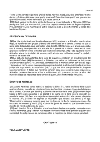 Jueces-40
Tierra y otra partida llega de la Encina de los Adivinos.+ [38].Zebul dijo entonces: *Cómo
decías: ¿Quién es Abimelec para que le sirvamos? Estos hombres que tú ves, ¿no son los
que despreciaste? Ahora demuestra que sabes pelear.+
[39].Gaal salió al frente de la gente de Siquem y presentó batalla a Abimelec. [40].Este
persiguió a Gaal, que tuvo que huir, y muchos cayeron muertos antes de llegar a la puerta.
[41].Abimelec volvió a Aruma; pero Zebul expulsó a Gaal y a sus hermanos y no los dejó
habitar en Siquem.
DESTRUCCIÓN DE SIQUEM
[42].Al día siguiente el pueblo salió al campo. [43].Le avisaron a Abimelec, que tomó su
tropa, la repartió en tres grupos y tendió una emboscada en el campo. Cuando vio que la
gente salía de la ciudad, cayó sobre ellos y los derrotó. [44].Abimelec y el grupo que estaba
con él atacó y tomó posición a la entrada de la puerta de la ciudad mientras los otros
grupos se lanzaron contra todos los que estaban en el campo. [45].Todo aquel día estuvo
Abimelec atacando la ciudad. Al tomarla, mató a todos sus habitantes, arrasó la ciudad y
esparció sal sobre ella.
[46].Al saberlo, los habitantes de la torre de Siquem se metieron en el subterráneo del
templo de El-Berit. [47].Se comunicó a Abimelec que todos los habitantes de la torre de
Siquem estaban juntos; [48].entonces Abimelec subió al monte Salmón con toda su tropa
y tomando un hacha en sus manos cortó una rama de árbol, la alzó echándosela al hombro
y dijo a la tropa que lo acompañaba: [49].*Lo que han visto que yo he hecho, háganlo
ustedes también.+ Y todos sus hombres cortaron cada uno su rama; luego siguieron a
Abimelec, pusieron las ramas sobre el subterráneo y lo quemaron encima de ellos. Así
murieron todos los habitantes de la torre de Siquem, unos mil hombres y mujeres.
MUERTE DE ABIMELEC
[50].Marchó Abimelec contra Tebes, la asedió y la tomó. [51].Había en medio de la ciudad
una torre fuerte, y en ella se refugiaron todos los hombres y mujeres, todos los habitantes
de la ciudad. Cerraron por dentro y subieron a la terraza de la torre. [52].Abimelec llegó
hasta la torre para atacarlos y se acercó a la puerta de la torre con la intención de
prenderle fuego. [53].Pero una mujer le arrojó una piedra de molino a la cabeza y le partió
el cráneo. [54].El llamó en seguida al muchacho que llevaba sus armas y le dijo:
*Desenvaina tu espada y mátame, para que no digan de mí: Lo ha matado una mujer.+ Su
escudero lo atravesó y murió. [55]. Cuando la gente de Israel vio que Abimelec había
muerto, se volvió cada uno a su lugar.
[56].Así, devolvió Dios a Abimelec el mal que había hecho a su padre, matando a sus
setenta hermanos. [57].También hizo recaer sobre la cabeza de la gente de Siquem toda
su maldad. De esta manera se cumplió en ellos la maldición de Jotam, hijo de Jerubaal.
CAPÍTULO 10
TOLÁ, JAÍR Y JEFTÉ
 