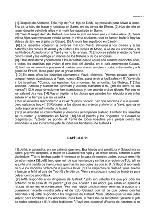 Jueces-41
[1].Después de Abimelec, Tolá, hijo de Puá, hijo de Dodó, se presentó para salvar a Israel.
Era de la tribu de Isacar y habitaba en Samir, en los cerros de Efraím. [2].Hizo de jefe en
Israel durante veintitrés años y al morir fue sepultado en Samir.
[3].Tras él surgió Jaír, de Galaad, que hizo de jefe en Israel por veintidós años. [4].Tenía
treinta hijos, que montaban treinta burros, y treinta ciudades, que se llaman todavía hoy las
aldeas de Jaír, en el país de Galaad. [5].Al morir fue sepultado en Camón.
[6].Los israelitas volvieron a portarse mal con Yavé: sirvieron a los Baales y a las
Astartés,a los dioses de Aram y de Sidón,a los dioses de Moab, a los de los amonitas y de
los filisteos. Abandonaron a Yavé y ya no lo servían. [7].Entonces estalló el enojo de Yavé
contra Israel y los entregó en manos de los filisteos y de los amonitas.
[8].Estos molestaron y oprimieron a los israelitas desde aquel año durante dieciocho años,
a todos los israelitas que vivían al otro lado del Jordán, en el país amorreo de Galaad.
[9].Incluso los amonitas pasaron el Jordán para atacar también a Judá, a Benjamín y a la
gente de Efraím. Israel pasó por un grave aprieto.
[10].En esos años los israelitas clamaron a Yavé, diciendo: *Hemos pecado contra ti
porque hemos abandonado a Yavé, nuestro Dios, para servir a los Baales.+ [11].Yavé dijo
a los israelitas: *Cuando los egipcios, los amorreos, los amonitas, los filisteos, [12].los
sidonios, Amalec y Madián los oprimían y ustedes clamaron a mí, ¿no los salvé de sus
manos? [13].A pesar de esto me han abandonado y han servido a otros dioses. Por eso no
los salvaré otra vez. [14].Vayan y griten a los dioses que ustedes han elegido: a ver si los
salvan en el tiempo que les va mal.+
[15].Los israelitas respondieron a Yavé: *Hemos pecado, haz con nosotros lo que quieras,
pero sálvanos hoy.+ [16].Retiraron a los dioses extranjeros y sirvieron a Yavé, que ya no
pudo soportar el sufrimiento de Israel.
[17].Los amonitas se concentraron y vinieron a acampar en Galaad. También los israelitas
se reunieron y acamparon en Mizpá. [18].Allí el pueblo y los dirigentes de Galaad se
preguntaron: *¿Quién se pondrá al frente de todos nosotros para pelear contra los
amonitas? A ése lo haremos jefe de todos los habitantes de Galaad.+
CAPÍTULO 11
[1].Jefté, el galaadita, era un valiente guerrero. Era hijo de una prostituta y Galaad era su
padre. [2].Pero, después, la mujer de Galaad le dio hijos y, al crecer éstos, echaron a Jefté
diciéndole: *Tú no tendrás parte ni herencia en la casa de nuestro padre, porque eres hijo
de otra mujer.+ [3].Jefté tuvo que huir de sus hermanos y se fue a la región de Tob; allí se
le juntó una banda de aventureros que hacían sus correrías con él. [4].Y llegó el momento
en que los amonitas declararon la guerra a Israel. [5].Los dirigentes de Galaad, pues, fueron
a buscar a Jefté al país de Tob [6].y le dijeron: *Ven y encabeza a nuestros hombres para
pelear con los amonitas.+
[7].Jefté respondió a los dirigentes de Galaad: *¿No son ustedes los que por odio me
echaron de la casa de mi padre? ¿Por qué acuden a mí ahora que están en aprieto?+
[8].Los dirigentes le contestaron: *Por esta razón precisamente venimos a buscarte y
queremos hacerte nuestro jefe y el de todo Galaad, con tal de que pelees con los
amonitas.+ [9].Jefté respondió a los dirigentes de Galaad: *Son ustedes quienes me piden
volver para combatir a los amonitas. Pues bien, si Yavé me da la victoria, yo seré el jefe
de todos ustedes.+ [10].Y ellos le dijeron: *¡Yavé nos escuche! ¡Pobres de nosotros si no
 