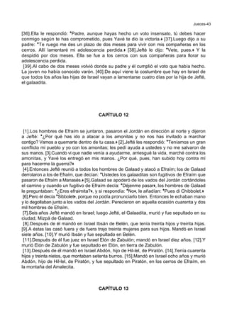 Jueces-43
[36].Ella le respondió: *Padre, aunque hayas hecho un voto insensato, tú debes hacer
conmigo según te has comprometido, pues Yavé te dio la victoria.+ [37].Luego dijo a su
padre: *Te ruego me des un plazo de dos meses para vivir con mis compañeras en los
cerros. Allí lamentaré mi adolescencia perdida.+ [38].Jefté le dijo: *Vete, pues.+ Y la
despidió por dos meses. Ella se fue a los cerros con sus compañeras para llorar su
adolescencia perdida.
[39].Al cabo de dos meses volvió donde su padre y él cumplió el voto que había hecho.
La joven no había conocido varón. [40].De aquí viene la costumbre que hay en Israel de
que todos los años las hijas de Israel vayan a lamentarse cuatro días por la hija de Jefté,
el galaadita.
CAPÍTULO 12
[1].Los hombres de Efraím se juntaron, pasaron el Jordán en dirección al norte y dijeron
a Jefté: *¿Por qué has ido a atacar a los amonitas y no nos has invitado a marchar
contigo? Vamos a quemarte dentro de tu casa.+ [2].Jefté les respondió: *Teníamos un gran
conflicto mi pueblo y yo con los amonitas; les pedí ayuda a ustedes y no me salvaron de
sus manos. [3].Cuando vi que nadie venía a ayudarme, arriesgué la vida, marché contra los
amonitas, y Yavé los entregó en mis manos. ¿Por qué, pues, han subido hoy contra mí
para hacerme la guerra?+
[4].Entonces Jefté reunió a todos los hombres de Galaad y atacó a Efraím; los de Galaad
derrotaron a los de Efraím, que decían: *Ustedes los galaaditas son fugitivos de Efraím que
pasaron de Efraím a Manasés.+ [5].Galaad se apoderó de los vados del Jordán cortándoles
el camino y cuando un fugitivo de Efraím decía: *Déjenme pasar+, los hombres de Galaad
le preguntaban: *¿Eres efraimita?+, y si respondía: *No+, le añadían: *Pues di Chibbolet.+
[6].Pero él decía *Sibbolet+, porque no podía pronunciarlo bien. Entonces le echaban mano
y lo degollaban junto a los vados del Jordán. Perecieron en aquella ocasión cuarenta y dos
mil hombres de Efraím.
[7].Seis años Jefté mandó en Israel; luego Jefté, el Galaadita, murió y fue sepultado en su
ciudad, Mizpá de Galaad.
[8].Después de él mandó en Israel Ibsán de Belén, que tenía treinta hijos y treinta hijas.
[9].A éstas las casó fuera y de fuera trajo treinta mujeres para sus hijos. Mandó en Israel
siete años. [10].Y murió Ibsán y fue sepultado en Belén.
[11].Después de él fue juez en Israel Elón de Zabulón; mandó en Israel diez años. [12].Y
murió Elón de Zabulón y fue sepultado en Elón, en tierra de Zabulón.
[13].Después de él mandó en Israel Abdón, hijo de Hil-lel, de Piratón. [14].Tenía cuarenta
hijos y treinta nietos, que montaban setenta burros. [15].Mandó en Israel ocho años y murió
Abdón, hijo de Hil-lel, de Piratón, y fue sepultado en Piratón, en los cerros de Efraím, en
la montaña del Amalecita.
CAPÍTULO 13
 