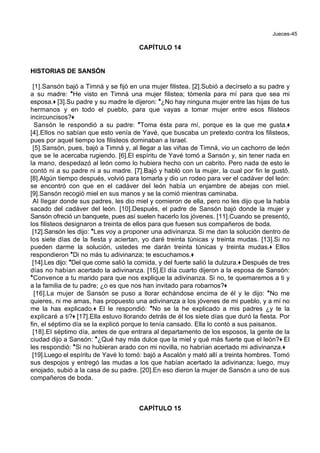 Jueces-45
CAPÍTULO 14
HISTORIAS DE SANSÓN
[1].Sansón bajó a Timná y se fijó en una mujer filistea. [2].Subió a decírselo a su padre y
a su madre: *He visto en Timná una mujer filistea; tómenla para mí para que sea mi
esposa.+ [3].Su padre y su madre le dijeron: *¿No hay ninguna mujer entre las hijas de tus
hermanos y en todo el pueblo, para que vayas a tomar mujer entre esos filisteos
incircuncisos?+
Sansón le respondió a su padre: *Toma ésta para mí, porque es la que me gusta.+
[4].Ellos no sabían que esto venía de Yavé, que buscaba un pretexto contra los filisteos,
pues por aquel tiempo los filisteos dominaban a Israel.
[5].Sansón, pues, bajó a Timná y, al llegar a las viñas de Timná, vio un cachorro de león
que se le acercaba rugiendo. [6].El espíritu de Yavé tomó a Sansón y, sin tener nada en
la mano, despedazó al león como lo hubiera hecho con un cabrito. Pero nada de esto le
contó ni a su padre ni a su madre. [7].Bajó y habló con la mujer, la cual por fin le gustó.
[8].Algún tiempo después, volvió para tomarla y dio un rodeo para ver el cadáver del león:
se encontró con que en el cadáver del león había un enjambre de abejas con miel.
[9].Sansón recogió miel en sus manos y se la comió mientras caminaba.
Al llegar donde sus padres, les dio miel y comieron de ella, pero no les dijo que la había
sacado del cadáver del león. [10].Después, el padre de Sansón bajó donde la mujer y
Sansón ofreció un banquete, pues así suelen hacerlo los jóvenes. [11].Cuando se presentó,
los filisteos designaron a treinta de ellos para que fuesen sus compañeros de boda.
[12].Sansón les dijo: *Les voy a proponer una adivinanza. Si me dan la solución dentro de
los siete días de la fiesta y aciertan, yo daré treinta túnicas y treinta mudas. [13].Si no
pueden darme la solución, ustedes me darán treinta túnicas y treinta mudas.+ Ellos
respondieron *Di no más tu adivinanza; te escuchamos.+
[14].Les dijo: *Del que come salió la comida, y del fuerte salió la dulzura.+ Después de tres
días no habían acertado la adivinanza. [15].El día cuarto dijeron a la esposa de Sansón:
*Convence a tu marido para que nos explique la adivinanza. Si no, te quemaremos a ti y
a la familia de tu padre; ¿o es que nos han invitado para robarnos?+
[16].La mujer de Sansón se puso a llorar echándose encima de él y le dijo: *No me
quieres, ni me amas, has propuesto una adivinanza a los jóvenes de mi pueblo, y a mí no
me la has explicado.+ El le respondió: *No se la he explicado a mis padres ¿y te la
explicaré a ti?+ [17].Ella estuvo llorando detrás de él los siete días que duró la fiesta. Por
fin, el séptimo día se la explicó porque lo tenía cansado. Ella lo contó a sus paisanos.
[18].El séptimo día, antes de que entrara al departamento de los esposos, la gente de la
ciudad dijo a Sansón: *¿Qué hay más dulce que la miel y qué más fuerte que el león?+ El
les respondió: *Si no hubieran arado con mi novilla, no habrían acertado mi adivinanza.+
[19].Luego el espíritu de Yavé lo tomó: bajó a Ascalón y mató allí a treinta hombres. Tomó
sus despojos y entregó las mudas a los que habían acertado la adivinanza; luego, muy
enojado, subió a la casa de su padre. [20].En eso dieron la mujer de Sansón a uno de sus
compañeros de boda.
CAPÍTULO 15
 