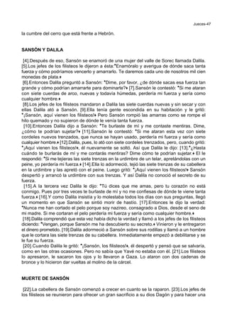Jueces-47
la cumbre del cerro que está frente a Hebrón.
SANSÓN Y DALILA
[4].Después de eso, Sansón se enamoró de una mujer del valle de Sorec llamada Dalila.
[5].Los jefes de los filisteos le dijeron a ésta:*Enamóralo y averigua de dónde saca tanta
fuerza y cómo podríamos vencerlo y amarrarlo. Te daremos cada uno de nosotros mil cien
monedas de plata.+
[6].Entonces Dalila preguntó a Sansón: *Dime, por favor, ¿de dónde sacas esa fuerza tan
grande y cómo podrían amarrarte para dominarte?+ [7].Sansón le contestó: *Si me ataran
con siete cuerdas de arco, nuevas y todavía húmedas, perdería mi fuerza y sería como
cualquier hombre.+
[8].Los jefes de los filisteos mandaron a Dalila las siete cuerdas nuevas y sin secar y con
ellas Dalila ató a Sansón. [9].Ella tenía gente escondida en su habitación y le gritó:
*¡Sansón, aquí vienen los filisteos!+ Pero Sansón rompió las amarras como se rompe el
hilo quemado y no supieron de dónde le venía tanta fuerza.
[10].Entonces Dalila dijo a Sansón: *Te burlaste de mí y me contaste mentiras. Dime,
¿cómo te podrían sujetar?+ [11].Sansón le contestó: *Si me ataran esta vez con siete
cordeles nuevos trenzados, que nunca se hayan usado, perdería mi fuerza y sería como
cualquier hombre.+ [12].Dalila, pues, lo ató con siete cordeles trenzados, pero, cuando gritó:
*¡Aquí vienen los filisteos!+, él nuevamente se soltó. Así que Dalila le dijo: [13].*¿Hasta
cuándo te burlarás de mí y me contarás mentiras? Dime cómo te podrían sujetar.+ El le
respondió: *Si me tejieras las siete trenzas en la urdimbre de un telar, apretándolas con un
peine, yo perdería mi fuerza.+ [14].Ella lo adormeció, tejió las siete trenzas de su cabellera
en la urdimbre y las apretó con el peine. Luego gritó: *¡Aquí vienen los filisteos!+ Sansón
despertó y arrancó la urdimbre con sus trenzas. Y así Dalila no conoció el secreto de su
fuerza.
[15].A la tercera vez Dalila le dijo: *Tú dices que me amas, pero tu corazón no está
conmigo. Pues por tres veces te burlaste de mí y no me confiesas de dónde te viene tanta
fuerza.+ [16].Y como Dalila insistía y lo molestaba todos los días con sus preguntas, llegó
un momento en que Sansón se sintió morir de hastío. [17].Entonces le dijo la verdad:
*Nunca me han cortado el pelo porque soy nazireo, consagrado a Dios, desde el seno de
mi madre. Si me cortaran el pelo perdería mi fuerza y sería como cualquier hombre.+
[18].Dalila comprendió que esta vez había dicho la verdad y llamó a los jefes de los filisteos
diciendo: *Vengan, porque Sansón me ha descubierto su secreto.+ Vinieron y le entregaron
el dinero prometido. [19].Dalila adormeció a Sansón sobre sus rodillas y llamó a un hombre
que le cortara las siete trenzas de su cabellera. Inmediatamente empezó a debilitarse y se
le fue su fuerza.
[20].Cuando Dalila le gritó: *¡Sansón, los filisteos!+, él despertó y pensó que se salvaría,
como en las otras ocasiones. Pero no sabía que Yavé no estaba con él. [21].Los filisteos
lo apresaron, le sacaron los ojos y lo llevaron a Gaza. Lo ataron con dos cadenas de
bronce y lo hicieron dar vueltas al molino de la cárcel.
MUERTE DE SANSÓN
[22].La cabellera de Sansón comenzó a crecer en cuanto se la raparon. [23].Los jefes de
los filisteos se reunieron para ofrecer un gran sacrificio a su dios Dagón y para hacer una
 