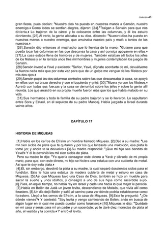Jueces-48
gran fiesta, pues decían: *Nuestro dios ha puesto en nuestras manos a Sansón, nuestro
enemigo.+ Como todos se sentían alegres, dijeron: [24].*Traigan a Sansón para que nos
divierta.+ Lo trajeron de la cárcel y lo colocaron entre las columnas, y él los estuvo
divirtiendo. [25].Al verlo, la gente alababa a su dios, diciendo: *Nuestro dios ha puesto en
nuestras manos a nuestro enemigo, que arruinaba nuestro país y mató a tantos de los
nuestros.+
[26].Sansón dijo entonces al muchacho que lo llevaba de la mano: *Guíame para que
pueda tocar las columnas en las que descansa la casa y así consiga apoyarme en ellas.+
[27].La casa estaba llena de hombres y de mujeres. También estaban allí todos los jefes
de los filisteos y en la terraza unos tres mil hombres y mujeres contemplaban los juegos de
Sansón.
[28].Sansón invocó a Yavé y exclamó: *Señor, Yavé, dígnate acordarte de mí, devuélveme
la fuerza nada más que por esta vez para que de un golpe me vengue de los filisteos por
mis dos ojos.+
[29].Sansón palpó las dos columnas centrales sobre las que descansaba la casa, se apoyó
en ellas con su brazo derecho y con el izquierdo y gritó: [30].*Muera yo con los filisteos.+
Apretó con todas sus fuerzas y la casa se derrumbó sobre los jefes y sobre la gente allí
reunida. Los que arrastró en su propia muerte fueron más que los que había matado en su
vida.
[31].Sus hermanos y toda la familia de su padre bajaron y se lo llevaron. Lo sepultaron
entre Sora y Estaol, en el sepulcro de su padre Manoaj. Había juzgado a Israel durante
veinte años.
CAPÍTULO 17
HISTORIA DE MIQUEAS
[1].Había en los cerros de Efraím un hombre llamado Miqueas. [2].Dijo a su madre: *Los
mil cien siclos de plata que te quitaron y por los que lanzaste una maldición, esa plata la
tomé yo; y ahora te la devuelvo.+ [3].Su madre respondió: *¡Que mi hijo sea bendito de
Yavé!+ Y él le devolvió los mil cien siclos de plata.
Pero su madre le dijo: *Yo quería consagrar este dinero a Yavé y dárselo de mi propia
mano, para que, con este dinero, mi hijo se hiciera una estatua con una cubierta de metal.
Así que te doy esta plata.+
[4].El, sin embargo, devolvió la plata a su madre, la cual separó doscientos siclos para el
fundidor. Este le hizo una estatua de madera cubierta de metal y estuvo en casa de
Miqueas. [5].Así que Miqueas tuvo una Casa de Dios; también se hizo un mueble para
sacar la suerte y unos idolitos, y consagró a uno de sus hijos como sacerdote suyo.
[6].Pues, en aquel tiempo, no había rey en Israel y cada uno hacía lo que mejor le parecía.
[7].Había en Belén de Judá un joven levita, descendiente de Moisés, que vivía allí como
forastero. [8].Un día dejó Belén y salió al camino para ver dónde podría establecerse como
forastero. Llegó a los cerros de Efraím, a la casa de Miqueas. [9].Este le preguntó: *¿De
dónde vienes?+ Y contestó: *Soy levita y vengo caminando de Belén; ando en busca de
algún lugar en el cual me pueda quedar como forastero.+ [10].Miqueas le dijo: *Quédate
en mi casa y serás para mí un padre y un sacerdote; yo te daré diez monedas de plata al
año, el vestido y la comida.+ Y entró el levita.
 