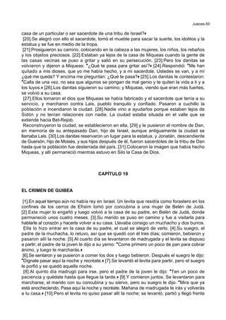Jueces-50
casa de un particular o ser sacerdote de una tribu de Israel?+
[20].Se alegró con ello el sacerdote, tomó el mueble para sacar la suerte, los idolitos y la
estatua y se fue en medio de la tropa.
[21].Prosiguieron su camino, colocando en la cabeza a las mujeres, los niños, los rebaños
y los objetos preciosos. [22].Estaban ya lejos de la casa de Miqueas cuando la gente de
las casas vecinas se puso a gritar y salió en su persecución. [23].Pero los danitas se
volvieron y dijeron a Miqueas: *¿Qué te pasa para gritar así?+ [24].Respondió: *Me han
quitado a mis dioses, que yo me había hecho, y a mi sacerdote. Ustedes se van, y a mí
¿qué me queda? Y encima me preguntan: ¿Qué te pasa?+ [25].Los danitas le contestaron:
*Calla de una vez, no sea que algunos se pongan de mal genio y te quiten la vida a ti y a
los tuyos.+ [26].Los danitas siguieron su camino; y Miqueas, viendo que eran más fuertes,
se volvió a su casa.
[27].Ellos tomaron el dios que Miqueas se había fabricado y el sacerdote que tenía a su
servicio, y marcharon contra Lais, pueblo tranquilo y confiado. Pasaron a cuchillo la
población e incendiaron la ciudad. [28].Nadie vino a ayudarlos porque estaban lejos de
Sidón y no tenían relaciones con nadie. La ciudad estaba situada en el valle que se
extiende hacia Bet-Rejob.
Reconstruyeron la ciudad, se establecieron en ella, [29].y le pusieron el nombre de Dan,
en memoria de su antepasado Dan, hijo de Israel, aunque antiguamente la ciudad se
llamaba Lais. [30].Los danitas reservaron un lugar para la estatua, y Jonatán, descendiente
de Guersón, hijo de Moisés, y sus hijos después de él, fueron sacerdotes de la tribu de Dan
hasta que la población fue desterrada del país. [31].Colocaron la imagen que había hecho
Miqueas, y allí permaneció mientras estuvo en Silo la Casa de Dios.
CAPÍTULO 19
EL CRIMEN DE GUIBEA
[1].En aquel tiempo aún no había rey en Israel. Un levita que residía como forastero en los
confines de los cerros de Efraím tomó por concubina a una mujer de Belén de Judá.
[2].Esta mujer lo engañó y luego volvió a la casa de su padre, en Belén de Judá, donde
permaneció unos cuatro meses. [3].Su marido se puso en camino y fue a visitarla para
hablarle al corazón y hacerla volver a su casa. Llevaba consigo un muchacho y dos burros.
Ella lo hizo entrar en la casa de su padre, el cual se alegró de verlo. [4].Su suegro, el
padre de la muchacha, lo retuvo, así que se quedó con él tres días; comieron, bebieron y
pasaron allí la noche. [5].Al cuarto día se levantaron de madrugada y el levita se dispuso
a partir; el padre de la joven le dijo a su yerno: *Come primero un poco de pan para cobrar
ánimo, y luego te marcharás.+
[6].Se sentaron y se pusieron a comer los dos y luego bebieron. Después el suegro le dijo:
*Dígnate pasar aquí la noche y recréate.+ [7].Se levantó el levita para partir, pero el suegro
le porfió y se quedó aquella noche.
[8].Al quinto día madrugó para irse, pero el padre de la joven le dijo: *Ten un poco de
paciencia y quédate hasta que llegue la tarde.+ [9].Y comieron juntos. Se levantaron para
marcharse, el marido con su concubina y su siervo, pero su suegro le dijo: *Mira que ya
está anocheciendo. Pasa aquí la noche y recréate. Mañana de madrugada te irás y volverás
a tu casa.+ [10].Pero el levita no quiso pasar allí la noche; se levantó, partió y llegó frente
 