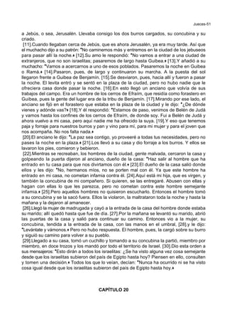 Jueces-51
a Jebús, o sea, Jerusalén. Llevaba consigo los dos burros cargados, su concubina y su
criado.
[11].Cuando llegaban cerca de Jebús, que es ahora Jerusalén, ya era muy tarde. Así que
el muchacho dijo a su patrón: *No caminemos más y entremos en la ciudad de los jebuseos
para pasar allí la noche.+ [12].Su amo le respondió: *No vamos a entrar a una ciudad de
extranjeros, que no son israelitas; pasaremos de largo hasta Guibea.+ [13].Y añadió a su
muchacho: *Vamos a acercarnos a uno de esos poblados. Pasaremos la noche en Guibea
o Ramá.+ [14].Pasaron, pues, de largo y continuaron su marcha. A la puesta del sol
llegaron frente a Guibea de Benjamín. [15].Se desviaron, pues, hacia allí y fueron a pasar
la noche. El levita entró y se sentó en la plaza de la ciudad, pero no hubo nadie que le
ofreciera casa donde pasar la noche. [16].En esto llegó un anciano que volvía de sus
trabajos del campo. Era un hombre de los cerros de Efraím, que residía como forastero en
Guibea, pues la gente del lugar era de la tribu de Benjamín. [17].Mirando por ese lado, el
anciano se fijó en el forastero que estaba en la plaza de la ciudad y le dijo: *¿De dónde
vienes y adónde vas?+ [18].Y él respondió: *Estamos de paso, venimos de Belén de Judá
y vamos hasta los confines de los cerros de Efraím, de donde soy. Fui a Belén de Judá y
ahora vuelvo a mi casa, pero aquí nadie me ha ofrecido la suya. [19].Y eso que tenemos
paja y forraje para nuestros burros y pan y vino para mí, para mi mujer y para el joven que
nos acompaña. No nos falta nada.+
[20].El anciano le dijo: *La paz sea contigo, yo proveeré a todas tus necesidades, pero no
pases la noche en la plaza.+ [21].Los llevó a su casa y dio forraje a los burros. Y ellos se
lavaron los pies, comieron y bebieron.
[22].Mientras se recreaban, los hombres de la ciudad, gente malvada, cercaron la casa y
golpeando la puerta dijeron al anciano, dueño de la casa: *Haz salir al hombre que ha
entrado en tu casa para que nos divirtamos con él.+ [23].El dueño de la casa salió donde
ellos y les dijo: *No, hermanos míos, no se porten mal con él. Ya que este hombre ha
entrado en mi casa, no cometan infamia contra él. [24].Aquí está mi hija, que es virgen, y
también la concubina de mi compañero. Si quieren, se las entregaré. Abusen con ellas y
hagan con ellas lo que les parezca, pero no cometan contra este hombre semejante
infamia.+ [25].Pero aquellos hombres no quisieron escucharlo. Entonces el hombre tomó
a su concubina y se la sacó fuera. Ellos la violaron, la maltrataron toda la noche y hasta la
mañana y la dejaron al amanecer.
[26].Llegó la mujer de madrugada y cayó a la entrada de la casa del hombre donde estaba
su marido; allí quedó hasta que fue de día. [27].Por la mañana se levantó su marido, abrió
las puertas de la casa y salió para continuar su camino. Entonces vio a la mujer, su
concubina, tendida a la entrada de la casa, con las manos en el umbral, [28].y le dijo:
*Levántate y vámonos.+ Pero no hubo respuesta. El hombre, pues, la cargó sobre su burro
y siguió su camino para volver a su pueblo.
[29].Llegado a su casa, tomó un cuchillo y tomando a su concubina la partió, miembro por
miembro, en doce trozos y los mandó por todo el territorio de Israel. [30].Dio esta orden a
sus mensajeros: *Esto dirán a todos los israelitas: ¿Se ha visto alguna vez cosa semejante
desde que los israelitas subieron del país de Egipto hasta hoy? Piensen en ello, consulten
y tomen una decisión.+ Todos los que lo veían, decían: *Nunca ha ocurrido ni se ha visto
cosa igual desde que los israelitas subieron del país de Egipto hasta hoy.+
CAPÍTULO 20
 