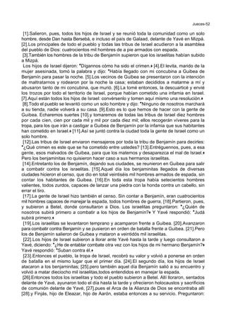 Jueces-52
[1].Salieron, pues, todos los hijos de Israel y se reunió toda la comunidad como un solo
hombre, desde Dan hasta Bersebá, e incluso el país de Galaad, delante de Yavé en Mizpá.
[2].Los principales de todo el pueblo y todas las tribus de Israel acudieron a la asamblea
del pueblo de Dios: cuatrocientos mil hombres de a pie armados con espada.
[3].También los hombres de la tribu de Benjamín supieron que los israelitas habían subido
a Mizpá.
Los hijos de Israel dijeron: *Dígannos cómo ha sido el crimen.+ [4].El levita, marido de la
mujer asesinada, tomó la palabra y dijo: *Había llegado con mi concubina a Guibea de
Benjamín para pasar la noche. [5].Los vecinos de Guibea se presentaron con la intención
de maltratarnos y rodearon por la noche la casa; estaban decididos a matarme a mí y
abusaron tanto de mi concubina, que murió. [6].La tomé entonces, la descuarticé y envié
los trozos por todo el territorio de Israel, porque habían cometido una infamia en Israel.
[7].Aquí están todos los hijos de Israel: convérsenlo y tomen aquí mismo una resolución.+
[8].Todo el pueblo se levantó como un solo hombre y dijo: *Ninguno de nosotros marchará
a su tienda, nadie volverá a su casa. [9].Esto es lo que hemos de hacer con la gente de
Guibea. Echaremos suertes [10].y tomaremos de todas las tribus de Israel diez hombres
por cada cien, cien por cada mil y mil por cada diez mil; ellos recogerán víveres para la
tropa, para los que irán a castigar a Guibea de Benjamín por la infamia que sus habitantes
han cometido en Israel.+ [11].Así se juntó contra la ciudad toda la gente de Israel como un
solo hombre.
[12].Las tribus de Israel enviaron mensajeros por toda la tribu de Benjamín para decirles:
*¿Qué crimen es este que se ha cometido entre ustedes? [13].Entréguennos, pues, a esa
gente, esos malvados de Guibea, para que los matemos y desaparezca el mal de Israel.+
Pero los benjaminitas no quisieron hacer caso a sus hermanos israelitas.
[14].Entretanto los de Benjamín, dejando sus ciudades, se reunieron en Guibea para salir
a combatir contra los israelitas. [15].Aquel día los benjaminitas llegados de diversas
ciudades hicieron el censo, que dio en total veintiséis mil hombres armados de espada, sin
contar los habitantes de Guibea. [16].En toda esta tropa había setecientos hombres
valientes, todos zurdos, capaces de lanzar una piedra con la honda contra un cabello, sin
errar el tiro.
[17].La gente de Israel hizo también el censo. Sin contar a Benjamín, eran cuatrocientos
mil hombres capaces de manejar la espada, todos hombres de guerra. [18].Partieron, pues,
y subieron a Betel, donde consultaron a Dios. Los israelitas preguntaron: *¿Quién de
nosotros subirá primero a combatir a los hijos de Benjamín?+ Y Yavé respondió: *Judá
subirá primero.+
[19].Los israelitas se levantaron temprano y acamparon frente a Guibea. [20].Avanzaron
para combatir contra Benjamín y se pusieron en orden de batalla frente a Guibea. [21].Pero
los de Benjamín salieron de Guibea y mataron a veintidós mil israelitas.
[22].Los hijos de Israel subieron a llorar ante Yavé hasta la tarde y luego consultaron a
Yavé, diciendo: *¿He de entablar combate otra vez con los hijos de mi hermano Benjamín?+
Yavé respondió: *Suban contra él.+
[23].Entonces el pueblo, la tropa de Israel, recobró su valor y volvió a ponerse en orden
de batalla en el mismo lugar que el primer día. [24].El segundo día, los hijos de Israel
atacaron a los benjaminitas; [25].pero también aquel día Benjamín salió a su encuentro y
volvió a matar dieciocho mil israelitas,todos entendidos en manejar la espada.
[26].Entonces todos los israelitas y todo el pueblo subieron a Betel. Allí lloraron, sentados
delante de Yavé, ayunaron todo el día hasta la tarde y ofrecieron holocaustos y sacrificios
de comunión delante de Yavé, [27].pues el Arca de la Alianza de Dios se encontraba allí
[28].y Finjás, hijo de Eleazar, hijo de Aarón, estaba entonces a su servicio. Preguntaron:
 