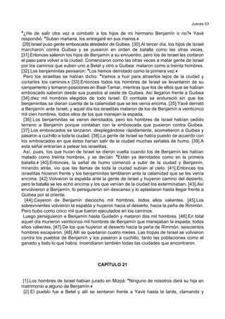 Jueces-53
*¿He de salir otra vez a combatir a los hijos de mi hermano Benjamín o no?+ Yavé
respondió: *Suban mañana, los entregaré en sus manos.+
[29].Israel puso gente emboscada alrededor de Guibea. [30].Al tercer día, los hijos de Israel
marcharon contra Guibea y se pusieron en orden de batalla como las otras veces.
[31].Entonces salieron los hijos de Benjamín a su encuentro, pero los de Israel les cortaron
el paso para volver a la ciudad. Comenzaron como las otras veces a matar gente de Israel
por los caminos que suben uno a Betel y otro a Guibea: mataron como a treinta hombres.
[32].Los benjaminitas pensaron: *Los hemos derrotado como la primera vez.+
Pero los israelitas se habían dicho: *Vamos a huir para atraerlos lejos de la ciudad y
cortarles los caminos.+ [33].Entonces todos los hombres de Israel se levantaron de su
campamento y tomaron posiciones en Baal-Tamar, mientras que los de ellos que se habían
emboscado salieron desde sus puestos al oeste de Guibea. Así llegaron frente a Guibea
[34].diez mil hombres elegidos de todo Israel. El combate se endureció sin que los
benjaminitas se dieran cuenta de la calamidad que se les venía encima. [35].Yavé derrotó
a Benjamín ante Israel, y aquel día los israelitas mataron de los de Benjamín a veinticinco
mil cien hombres, todos ellos de los que manejan la espada.
[36].Los benjaminitas se vieron derrotados, pero los hombres de Israel habían cedido
terreno a Benjamín porque contaban con la emboscada que pusieron contra Guibea.
[37].Los emboscados se lanzaron, desplegándose rápidamente, acometieron a Guibea y
pasaron a cuchillo a toda la ciudad. [38].La gente de Israel se había puesto de acuerdo con
los emboscados en que éstos harían salir de la ciudad muchas señales de humo. [39].A
esta señal entrarían a pelear los israelitas.
Así, pues, los que huían de Israel se dieron vuelta cuando los de Benjamín les habían
matado como treinta hombres, y se decían: *Están ya derrotados como en la primera
batalla.+ [40].Entonces, la señal de humo comenzó a subir de la ciudad y Benjamín,
mirando atrás, vio que las llamas de toda la ciudad subían al cielo. [41].Entonces los
israelitas hicieron frente y los benjaminitas temblaron ante la calamidad que se les venía
encima. [42].Volvieron la espalda ante la gente de Israel y huyeron camino del desierto,
pero la batalla se les echó encima y los que venían de la ciudad los exterminaban. [43].Así
envolvieron a Benjamín, lo persiguieron sin descanso y lo aplastaron hasta llegar frente a
Guibea por el oriente.
[44].Cayeron de Benjamín dieciocho mil hombres, todos ellos valientes. [45].Los
sobrevivientes volvieron la espalda y huyeron hacia el desierto, hacia la peña de Rimmón.
Pero hubo como cinco mil que fueron ejecutados en los caminos.
Luego persiguieron a Benjamín hasta Guideón y mataron dos mil hombres. [46].En total
aquel día murieron veinticinco mil hombres de Benjamín que manejaban la espada, todos
ellos valientes. [47].De los que huyeron al desierto hacia la peña de Rimmón, seiscientos
hombres escaparon. [48].Allí se quedaron cuatro meses. Las tropas de Israel se volvieron
contra los pueblos de Benjamín y los pasaron a cuchillo, tanto las poblaciones como el
ganado y todo lo que había. Incendiaron también todas las ciudades que encontraron.
CAPÍTULO 21
[1].Los hombres de Israel habían jurado en Mizpá: *Ninguno de nosotros dará su hija en
matrimonio a alguno de Benjamín.+
[2].El pueblo fue a Betel y allí se sentaron frente a Yavé hasta la tarde, clamando y
 
