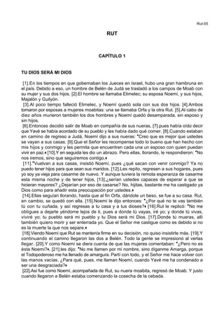 Rut-55
RUT
CAPÍTULO 1
TU DIOS SERÁ MI DIOS
[1].En los tiempos en que gobernaban los Jueces en Israel, hubo una gran hambruna en
el país. Debido a eso, un hombre de Belén de Judá se trasladó a los campos de Moab con
su mujer y sus dos hijos. [2].El hombre se llamaba Elimelec; su esposa Noemí, y sus hijos,
Majalón y Guilyón.
[3].Al poco tiempo falleció Elimelec, y Noemí quedó sola con sus dos hijos. [4].Ambos
tomaron por esposas a mujeres moabitas: una se llamaba Orfa y la otra Rut. [5].Al cabo de
diez años murieron también los dos hombres y Noemí quedó desamparada, sin esposo y
sin hijos.
[6].Entonces decidió salir de Moab en compañía de sus nueras, [7].pues había oído decir
que Yavé se había acordado de su pueblo y les había dado qué comer. [8].Cuando estaban
en camino de regreso a Judá, Noemí dijo a sus nueras: *Creo que es mejor que ustedes
se vayan a sus casas. [9].Que el Señor les recompense todo lo bueno que han hecho con
mis hijos y conmigo y les permita que encuentren cada una un esposo con quien puedan
vivir en paz.+ [10].Y en seguida les dio un abrazo. Pero ellas, llorando, le respondieron: *No
nos iremos, sino que seguiremos contigo.+
[11].*Vuelvan a sus casas, insistió Noemí, pues ¿qué sacan con venir conmigo? Ya no
puedo tener hijos para que sean sus maridos. [12].Les repito, regresen a sus hogares, pues
yo soy ya vieja para casarme de nuevo. Y aunque tuviera la remota esperanza de casarme
esta misma noche y de tener hijos, [13].¿serían ustedes capaces de esperar a que se
hicieran mayores? ¿Dejarían por eso de casarse? No, hijitas, bastante me ha castigado ya
Dios como para añadir esta preocupación por ustedes.+
[14].Ellas seguían llorando, hasta que al fin Orfa, dándole un beso, se fue a su casa. Rut,
en cambio, se quedó con ella. [15].Noemí le dijo entonces: *¿Por qué no te vas también
tú con tu cuñada, y así regresas a tu casa y a tus dioses?+ [16].Rut le replicó: *No me
obligues a dejarte yéndome lejos de ti, pues a donde tú vayas, iré yo; y donde tú vivas,
viviré yo; tu pueblo será mi pueblo y tu Dios será mi Dios. [17].Donde tú mueras, allí
también quiero morir y ser enterrada yo. Que el Señor me castigue como es debido si no
es la muerte la que nos separe.+
[18].Viendo Noemí que Rut se mantenía firme en su decisión, no quiso insistirle más. [19].Y
continuando el camino llegaron las dos a Belén. Todo la gente se impresionó al verlas
llegar. [20].Y como Noemí se diera cuenta de que las mujeres comentaban: *¿Pero no es
ésta Noemí?+, [21].les dijo: *No me llamen por mi nombre, sino díganme Amarga, porque
el Todopoderoso me ha llenado de amargura. Partí con todo, y el Señor me hace volver con
las manos vacías. ¿Para qué, pues, me llaman Noemí, cuando Yavé me ha condenado a
ser una desgraciada?+
[22].Así fue como Noemí, acompañada de Rut, su nuera moabita, regresó de Moab. Y justo
cuando llegaron a Belén estaba comenzando la cosecha de la cebada.
 