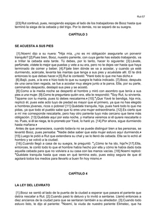 Rut-57
[23].Rut continuó, pues, recogiendo espigas al lado de los trabajadores de Booz hasta que
terminó la siega de la cebada y del trigo. Por lo demás, no se separó de su suegra.
CAPÍTULO 3
SE ACUESTA A SUS PIES
[1].Noemí dijo a su nuera: *Hija mía, ¿no es mi obligación asegurarte un porvenir
tranquilo? [2].Pues bien, Booz, nuestro pariente, con cuya gente has estado trabajando, va
a trillar la cebada esta tarde. Tú debes, por lo tanto, hacer lo siguiente: [3].Lávate,
perfúmate, vístete lo mejor que puedas y vete a su era, pero no te dejes ver hasta que haya
terminado de comer y beber. [4].Fíjate bien dónde se va a acostar, y cuando ya esté
durmiendo, acércate, levanta las mantas que tenga a sus pies y acuéstate allí. El te dirá
entonces lo que debas hacer.+ [5].Rut le contestó: *Haré todo lo que me has dicho.+
[6].Bajó, pues, a la era e hizo todo lo que su suegra le había indicado. [7].Booz, después
de una cena bien regada, se fue a acostar muy alegre junto a la parva. Ella, por su parte,
caminando despacito, destapó sus pies y se acostó.
[8].Como a la media noche se despertó el hombre y miró con asombro que tenía a sus
pies a una mujer. [9].Como le preguntara quién era, ella le respondió: *Soy Rut, tu sirvienta.
Tápame con tu manta, pues tú debes rescatarme.+ [10].*¡Que Yavé te bendiga, hija mía,
replicó él, pues este acto tuyo de piedad es mayor que el primero, ya que no has elegido
a hombres jóvenes, ricos o pobres! [11].Quédate tranquila, hija, pues haré todo lo que me
pidas, ya que todo el pueblo sabe que tú eres una mujer extraordinaria. [12].Es cierto que
a mí me corresponde rescatarte, pero hay otro pariente tuyo más cercano que tiene más
obligación. [13].Quédate aquí por esta noche, y mañana veremos si él quiere rescatarte o
no. Pues, si él se niega, te lo prometo por Yavé, lo haré yo. [14].Por ahora, sigue durmiendo
hasta mañana.+
Antes de que amaneciera, cuando todavía no se puede distinguir bien a las personas, se
levantó Booz, pues pensaba: *Nadie debe saber que esta mujer estuvo aquí durmiendo.+
[15].Luego le pidió a Rut que extendiera su chal y se lo llenó de cebada. Ella se lo echó al
hombro y se volvió a la ciudad.
[16].Cuando llegó a casa de su suegra, le preguntó: *¿Cómo te ha ido, hija?+ [17].Ella,
entonces, le contó todo lo que el hombre había hecho por ella y cómo le había dado toda
aquella cebada para que no volviera a su casa con las manos vacías. [18].Noemí replicó:
*Quédate tranquila hasta que veas en qué termina esto, pues estoy segura de que él
agotará todos los medios para llevarlo a buen fin hoy mismo.+
CAPÍTULO 4
LA LEY DEL LEVIRATO
[1].Booz se sentó al lado de la puerta de la ciudad a esperar que pasara el pariente que
debía rescatar a Rut. [2].Cuando pasó lo detuvo y lo invitó a sentarse. Llamó entonces a
diez ancianos de la ciudad para que se sentaran también a su alrededor. [3].Cuando todo
estuvo listo, le dijo al pariente: *Noemí, la viuda de nuestro pariente Elimelec, que ha
 