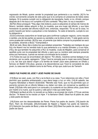 Rut-58
regresado de Moab, quiere vender la propiedad que pertenecía a su marido. [4].Yo he
creído conveniente avisarte de esto para que tú la compres en presencia de todos estos
testigos. Si tú quieres cumplir con tu obligación de rescatarla, hazlo; si no, dímelo, porque
después de ti me toca a mí cumplirlo.+ El otro contestó: *Muy bien, la voy a rescatar.+
[5].Pero Booz prosiguió: *Hay algo más todavía, pues si adquieres el campo de manos de
Noemí, también debes adquirir a Rut, la moabita, que era mujer del difunto, y sus hijos
heredarán la parcela del difunto.+ [6].El otro, entonces, respondió: *Si es así la cosa, no
podré hacerlo por temor a perjudicar a mis herederos. Te cedo el derecho, cumple tú con
la obligación.+
[7].Era entonces costumbre en Israel que para confirmar cualquier negocio, como rescate
o cambio, una de las partes se sacara su sandalia y se la diera al otro. Y este gesto servía
como prueba del contrato. [8].Por eso, el pariente que debía comprar la propiedad se sacó
la sandalia, diciendo a Booz: *Cómpratela.+
[9].Al ver esto, Booz dijo a todos los que estaban presentes: *Ustedes son testigos de que
hoy día Noemí me ha vendido todo lo que pertenecía a su marido Elimelec y a sus hijos,
[10].y de que también he adquirido a Rut, la moabita, viuda de Majalón, para conservar el
apellido junto con la propiedad del difunto y para que su nombre esté siempre presente
entre sus hermanos, cuando se reúnan a la entrada de la ciudad.+
[11].Todos los que se encontraban allí dijeron: *En efecto, nosotros somos testigos.+ Los
ancianos, por su parte, agregaron: *¡Que Yavé te conceda que tu mujer sea como Raquel
y Lía, las dos que dieron origen a la familia de Israel! ¡Que seas poderoso en Efrata y
famoso en Belén! [12].¡Que, gracias a la descendencia que Yavé te concederá de esta
joven, tu casa sea tan célebre como la de Peres, el hijo que Judá tuvo de Tamar!+
OBED FUE PADRE DE JESÉ Y JESÉ PADRE DE DAVID
[13].Booz se casó, pues, con Rut y se la llevó a su casa. Tuvo relaciones con ella y Yavé
permitió que quedara embarazada y que diera luego a luz un niño. [14].Al saberlo, las
mujeres felicitaban a Noemí diciéndole: *Bendito sea Yavé, que no ha permitido que un
pariente cercano de un difunto faltase a su deber con éste, sin conservar su apellido en
Israel. [15].Este niño será para ti un consuelo y tu sustento en tus últimos años, pues tiene
por madre a tu nuera, que te quiere y vale para ti más que siete hijos.+
[16].Noemí se llevó al niño, lo recostó en su falda y se encargó de criarlo. [17].Las vecinas
decían: *A Noemí le ha nacido un hijo+. Y lo llamaron Obed. Obed fue el padre de Jesé
y éste padre de David.
[18].Estos son los descendientes de Peres. Peres fue padre de Jesrón, [19].Jesrón de
Ram, Ram de Aminadab, [20].Aminadab de Najsón y Najsón fue padre de Salomón.
[21].Salomón fue padre de Booz y éste de Obed. [22].Obed fue padre de Jesé y Jesé fue
padre de David.
 