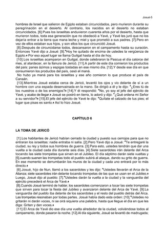 Josué-5
hombres de Israel que salieron de Egipto estaban circuncidados, pero murieron durante su
peregrinación en el desierto. Al contrario, los nacidos en el desierto no estaban
circuncidados. [6].Pues los israelitas anduvieron cuarenta años por el desierto, hasta que
murieron todos, toda esa generación que no obedeció a Yavé, y Yavé les juró que no los
dejaría entrar a la tierra que mana leche y miel y que prometió a sus padres. [7].Pero en
vez de ellos estaban sus hijos, y son ellos los que circuncidó Josué.
[8].Después de circuncidarse todos, descansaron en el campamento hasta su curación.
Entonces Yavé dijo a Josué: [9].*Hoy he quitado de encima de ustedes la vergüenza de
Egipto.+ Por eso aquel lugar se llama Guilgal hasta el día de hoy.
[10].Los israelitas acamparon en Guilgal, donde celebraron la Pascua el día catorce del
mes, al atardecer, en la llanura de Jericó. [11].A partir de este día comieron los productos
del país: panes ázimos y espigas tostadas en ese mismo día. [12].Y desde ese día en que
consumieron los productos del país, cesó el maná.
No hubo ya maná para los israelitas y ese año comieron lo que produce el país de
Canaán.
[13].Mientras Josué estaba cerca de Jericó, levantó los ojos y vio delante de sí a un
hombre con una espada desenvainada en la mano. Se dirigió a él y le dijo: *¿Eres tú de
los nuestros o de los enemigos?+ [14].Y él respondió: *No, yo soy el jefe del ejército de
Yavé, y acabo de llegar.+ Josué se postró en tierra, lo adoró y dijo: *¿Qué ordena mi Señor
a su servidor?+ [15].El jefe del ejército de Yavé le dijo: *Quítate el calzado de tus pies; el
lugar que pisas es santo.+ Así lo hizo Josué.
CAPÍTULO 6
LA TOMA DE JERICÓ
[1].Los habitantes de Jericó habían cerrado la ciudad y puesto sus cerrojos para que no
entraran los israelitas: nadie entraba ni salía. [2].Pero Yavé dijo a Josué: *Te entregaré la
ciudad, su rey y todos sus hombres de guerra. [3].Para esto, ustedes tendrán que dar una
vuelta a la ciudad cada día durante seis días. [4].Siete sacerdotes irán delante del Arca
tocando las siete trompetas que sirven en el Jubileo. El día séptimo darán siete vueltas y
[5].cuando suenen las trompetas todo el pueblo subirá al ataque, dando su grito de guerra.
En ese momento se derrumbarán los muros de la ciudad y cada uno entrará por lo más
directo.+
[6].Josué, hijo de Nun, llamó a los sacerdotes y les dijo: *Ustedes llevarán el Arca de la
Alianza; siete sacerdotes irán delante tocando trompetas de las que se usan en el Jubileo.+
Luego, Josué dijo al pueblo: [7].*Ustedes darán la vuelta a la ciudad y la vanguardia del
ejército precederá el Arca de Yavé.+
[8].Cuando Josué terminó de hablar, los sacerdotes comenzaron a tocar las siete trompetas
que sirven para tocar la fiesta del Jubileo y avanzaron delante del Arca de Yavé. [9].La
vanguardia del pueblo iba delante de los sacerdotes y el resto del pueblo detrás del Arca.
Las trompetas resonaban por todas partes. Josué había dado esta orden: [10].*Ustedes no
gritarán ni darán voces, ni se oirá siquiera una palabra, hasta que llegue el día en que les
diga: Griten y den voces.+
[11].El Arca de Yavé dio ese día una vuelta alrededor de la ciudad, volviéndose todos al
campamento, donde pasaron la noche. [12].Al día siguiente, Josué se levantó de madrugada;
 