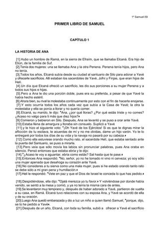 1º Samuel-59
PRIMER LIBRO DE SAMUEL
CAPÍTULO 1
LA HISTORIA DE ANA
[1].Hubo un hombre de Ramá, en la sierra de Efraím, que se llamaba Elcaná. Era hijo de
Eliún, de la familia de Suf.
[2].Tenía dos mujeres: una se llamaba Ana y la otra Penena. Penena tenía hijos, pero Ana
no tenía.
[3].Todos los años, Elcaná subía desde su ciudad al santuario de Silo para adorar a Yavé
y ofrecerle sacrificios. Allí estaban los sacerdotes de Yavé, Jofni y Finjas, que eran hijos de
Helí.
[4].Un día que Elcaná ofreció un sacrificio, les dio sus porciones a su mujer Penena y a
todos sus hijos e hijas.
[5].Pero a Ana le dio una porción doble, pues era su preferida, a pesar de que Yavé la
había hecho estéril.
[6].Ahora bien, su rival la molestaba continuamente por esto con el fin de hacerla enojarse.
[7].Y esto ocurría todos los años cada vez que subía a la Casa de Yavé; la otra la
molestaba y ella se ponía a llorar y no quería comer.
[8].Elcaná, su marido, le dijo: *Ana, ¿por qué lloras? ¿Por qué estás triste y no comes?
¿Acaso no valgo para ti más que diez hijos?+
[9].Comieron y bebieron en Silo. Después, Ana se levantó y se puso a orar ante Yavé.
[10].Estaba llena de amargura y lloraba sin consuelo. Suplicó a Yavé
[11].y le hizo el siguiente voto: *¡Oh Yavé de los Ejércitos! Si es que te dignas mirar la
aflicción de tu esclava, te acuerdas de mí y no me olvidas, dame un hijo varón. Yo te lo
entregaré por todos los días de su vida y la navaja no pasará por su cabeza.+
[12].Como ella estuviese orando mucho rato, el sacerdote Helí, que estaba sentado ante
la puerta del Santuario, se puso a mirarla.
[13].Pero veía que sólo movía los labios sin pronunciar palabras, pues Ana oraba en
silencio. Pensó entonces que estaba ebria y le dijo:
[14].*¿Acaso te voy a aguantar, ebria como estás? Sal hasta que te pase.+
[15].Entonces Ana respondió: *No, señor, yo no he tomado ni vino ni cerveza; yo soy sólo
una mujer apenada que desahoga su corazón ante Yavé.
[16].No consideres a tu sierva como una mala mujer, pues si he estado orando tanto rato
se debe sólo a mi gran pena y humillación.+
[17].Helí le respondió: *Vete en paz y que el Dios de Israel te conceda lo que has pedido.+
[18].Despidiéndose, ella dijo: *Ojalá merezca yo tu favor.+ Y volviéndose por donde había
venido, se sentó a la mesa y comió, y ya no tenía la misma cara de antes.
[19].Se levantaron muy temprano y, después de haber adorado a Yavé, partieron de vuelta
a su casa, en Ramá. Elcaná tuvo relaciones con su esposa Ana, y Yavé se acordó de ella
y de su oración.
[20].Luego Ana quedó embarazada y dio a luz un niño a quien llamó Samuel, *porque, dijo,
se lo he pedido a Yavé+.
[21].Después de un año, Elcaná, con toda su familia, subió a ofrecer a Yavé el sacrificio
 